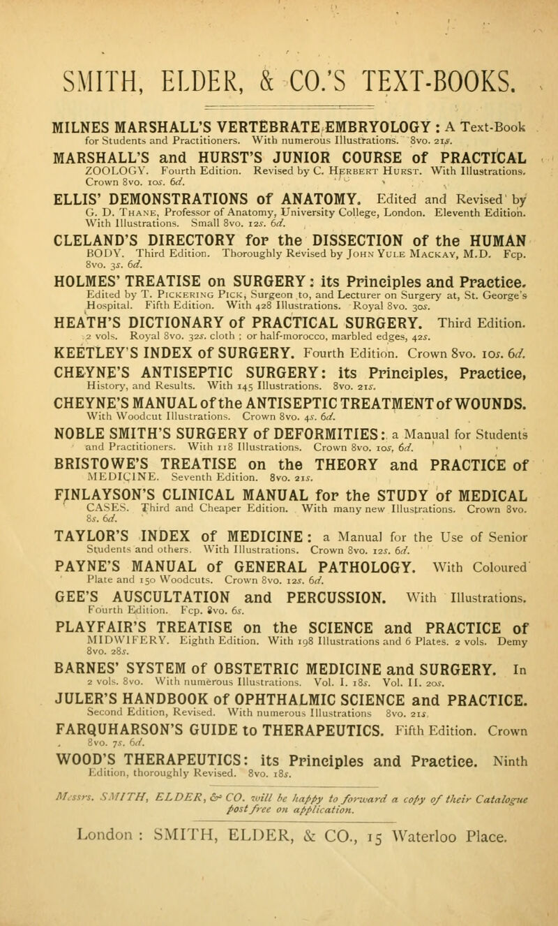 MILNES MARSHALL;S VERTEBRATEEMBRYOLOGY : A Text-Book for Students and Practitioners. With numerous Illustrations. 8vo. 21s. MARSHALL'S and HURST'S JUNIOR COURSE of PRACTICAL ZOOLOGY. Fourth Edition. Revised by C. Herbert Hurst. With Illustrations. Crown 8vo. los. 6d. '•■ » . . ELLIS' DEMONSTRATIONS of ANATOMY. Edited and Revised by G. D. Thane, Professor of Anatomy, University College, London. Eleventh Edition. With Illustrations. Small 8vo. 12s. dd. CLELAND'S DIRECTORY for the DISSECTION of the HUMAN FjODY. Third Edition. Thoroughly Revised by John'Yui.E Mackav, M.D. Fcp. Bvo. 3.?. dd. HOLMES' TREATISE on SURGERY; its Principles and Ppaetiee. Edited by T. Pickering Pick, .Surgeon to, and Lecturer on Surgery at, St. George's Hospital. Fifth Edition. With 428 Illustrations. Royal 8vo. 30^. HEATH'S DICTIONARY of PRACTICAL SURGERY. Third Edition. 2 vols. Royal Svo. 32.?. cloth : or half-morocco, marbled edges, 42.5. KEETLEY'S INDEX Of SURGERY. Fourth Edition. Crown Svo. loj. 6r/. CHEYNE'S ANTISEPTIC SURGERY: its Principles, Practice, Historj', and Results. With 145 Illustrations. Svo. ixs. CHEYNE'S MANUAL Of the ANTISEPTIC TREATMENT Of WOUNDS. With Woodcut Illustrations. Crown Svo. 4.S. dd. NOBLE SMITH'S SURGERY of DEFORMITIES: a Manual for Students and Practitioners. With 118 Illustrations. Crown Svo. \os, 6d. BRISTOWE'S TREATISE on the THEORY and PRACTICE of MEDICINE. Seventh Edition. Svo. 2js. F;NLAYS0N'S clinical manual for the STUDY of MEDICAL C.\SES. Third and Cheaper Edition. With many new Illustrations. Crown Svo. S.v. 6d. TAYLOR'S INDEX of MEDICINE : a Manual for the Use of Senior Students and others. With Illustrations. Crown Svo. 125. 6d. PAYNE'S MANUAL of GENERAL PATHOLOGY. With Coloured Plate and 150 Woodcuts. Crown Svo. 12.?. 6d. GEE'S AUSCULTATION and PERCUSSION. With Illustrations. Fourth Edition. Fcp. Svo. 6s. PLAYFAIR'S TREATISE on the SCIENCE and PRACTICE of MIDWIFERY. Eighth Edition. With 19S Illustrations and 6 Plates. 2 vols. Demy Svo. 28:f. BARNES' SYSTEM of OBSTETRIC MEDICINE and SURGERY. In 2 vols. Svo. With numerous Illustrations. Vol. I. i3s. Vol. II. 20s. JULER'S HANDBOOK of OPHTHALMIC SCIENCE and PRACTICE. Second Edition, Revised. With numerous Illustrations Svo. 2i.j. FARQUHARSON'S GUIDE to THERAPEUTICS. Fifth Edition. Crown 3vo. 7.V. <-/. WOOD;s THERAPEUTICS: its Principles and Practice. Ninth Edition, thoroughly Revised. Svo. 18^. Messrs. SMITH, ELDER, &> CO. will be happy to forward a copy of their Catalogite post free on application.