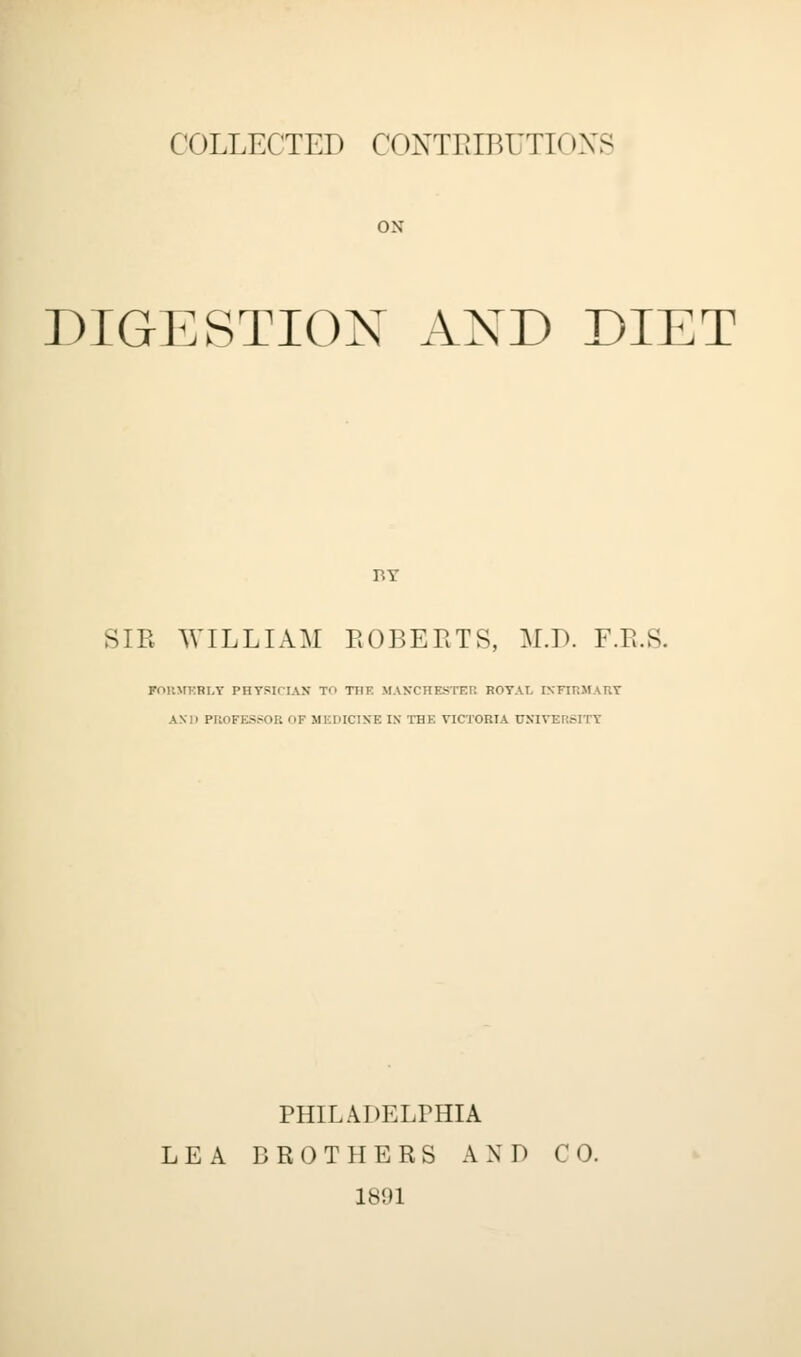 COLLECTED CONTRIBUTIONS ox DIGESTION AXD DIET BY SIR WILLIAM ROBERTS, M.D. F.R.S. FORMKBLY PHYSICIAH TO TI1E MANCHESTER ROYAL INFIRMARY AND PROFESSOR OF MEDICINE I.N THE VICTORIA UNIVERSITY PHILADELPHIA LEA BROTHERS AND CO. 1891