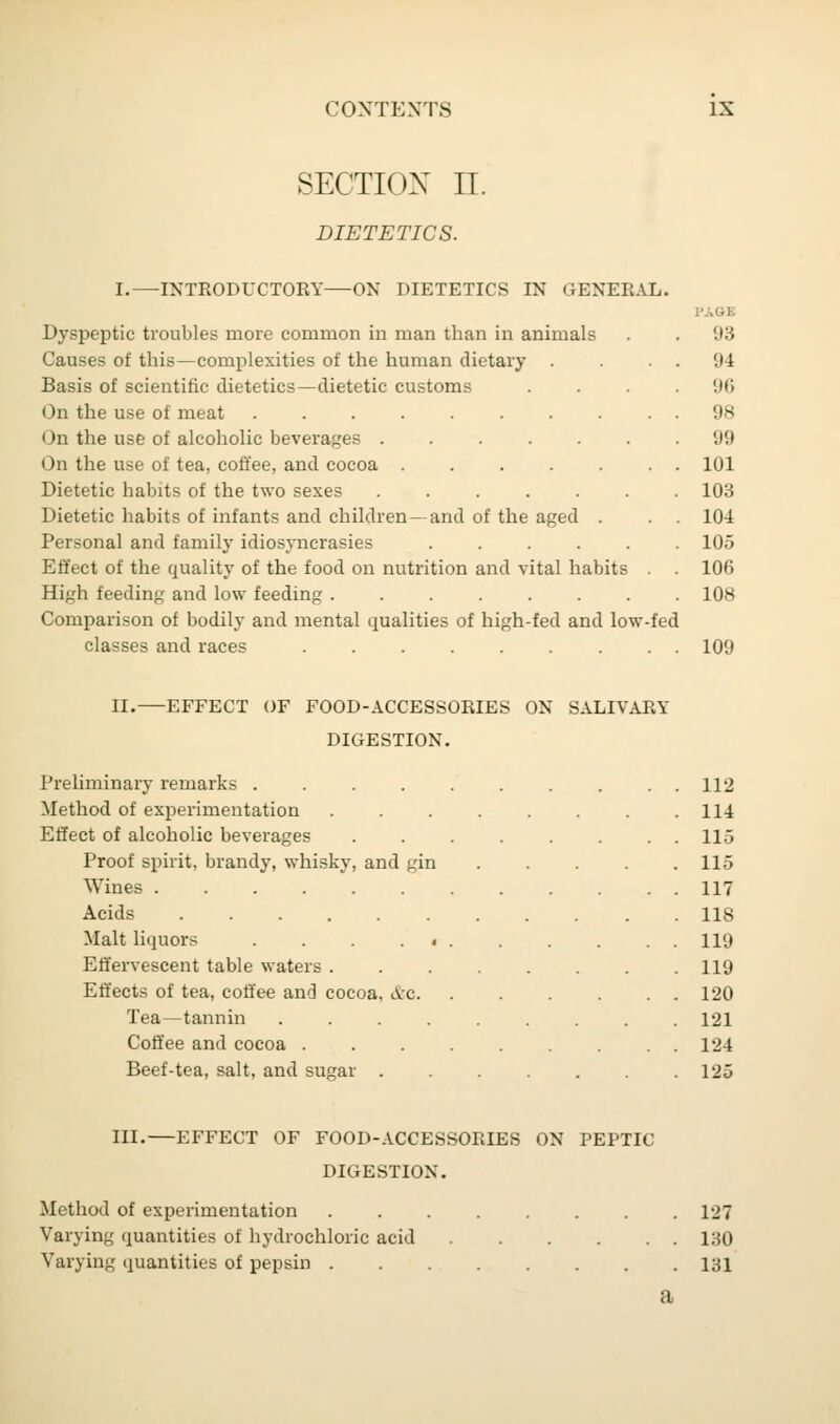 SECTION II. DIETETICS. I.—INTRODUCTORY—ON DIETETICS IN GENERAL. Dyspeptic troubles more common in man than in animals Causes of this—complexities of the human dietary . Basis of scientific dietetics—dietetic customs On the use of meat ........ On the use of alcoholic beverages ...... On the use of tea, coffee, and cocoa ..... Dietetic habits of the two sexes ...... Dietetic habits of infants and children- and of the aged . Personal and family idiosyncrasies ..... Effect of the quality of the food on nutrition and vital habits High feeding and low feeding ....... Comparison of bodily and mental qualities of high-fed and low classes and races ....... fed PAGB 93 94 96 98 99 101 103 104 105 106 108 109 II.—EFFECT OF FOOD-ACCESSORIES ON SALIVARY DIGESTION. Preliminary remarks . . . . . . . . . . 112 Method of experimentation . . . . . . . .114 Effect of alcoholic beverages 11.3 Proof spirit, brandy, whisky, and gin 115 Wines 117 Acids 118 Malt liquors . . 119 Effervescent table waters 119 Effects of tea, coffee and cocoa, &c. . . . . . . 120 Tea—tannin 121 Coffee and cocoa 124 Beef-tea, salt, and sugar 125 III.—EFFECT OF FOOD-ACCESSORIES ON PEPTIC DIGESTION. Method of experimentation 127 Varying quantities of hydrochloric acid 130 Varying quantities of pepsin 131 a