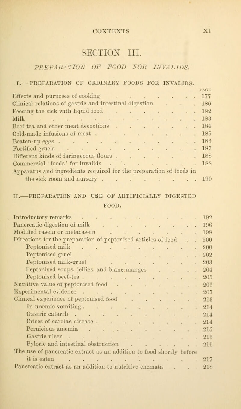 SECTION III. PREPARATION OF FOOD FOR INVALIDS. I. — PREPARATION OF ORDINARY FOODS FOR INVALIDS. PAG] Effects and purposes of cooking 177 Clinical relations of gastric and intestinal digestion . . . 180 Feeding the sick with liquid food 182 Milk 183 Beef-tea and other meat decoctions ....... 184 Cold-made infusions of meat 185 Beaten-up eggs 18(5 Fortified gruels 187 Different kinds of farinaceous flours . 188 Commercial ' foods ' for invalids 188 Apparatus and ingredients required for the preparation of foods in the sick room and nursery 190 II.—PREPARATION AND USE OF ARTIFICIALLY DIGESTED FOOD. Introductory remarks . 192 Pancreatic digestion of milk 190 Modified casein or metacasein 198 Directions for the preparation of peptonised articles of food . . 200 Peptonised milk 200 Peptonised gruel 202 Peptonised milk-gruel 203 Peptonised soups, jellies, and blancmanges . . . . 204 Peptonised beef-tea 205 Nutritive value of peptonised food ....... 206 Experimental evidence ......... 207 Clinical experience of peptonised food 213 In urasmic vomiting 214 Gastric catarrh .......... 214 Crises of cardiac disease ........ 214 Pernicious anaemia 215 Gastric ulcer . . 215 Pyloric and intestinal obstruction 216 The use of pancreatic extract as an addition to food shortly before it is eaten . . 217 Pancreatic extract a- an addition to nutritive enemata . . . 218