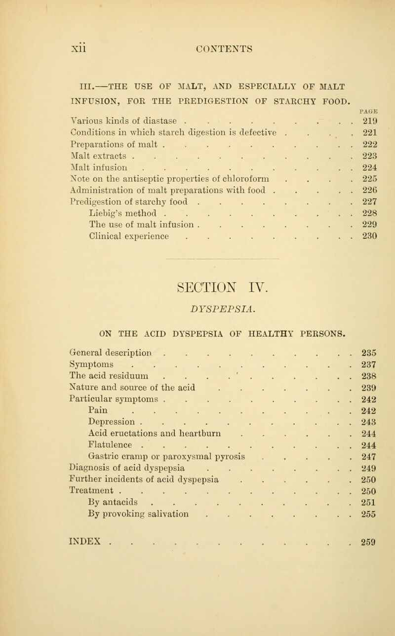 III. THE USE OF MALT, AND ESPECIALLY OF MALT INFUSION, FOR THE PREDIGESTION OF STARCHY FOOD. PAGE Various kinds of diastase ......... 219 Conditions in which starch digestion is defective .... 221 Preparations of malt .......... 222 Malt extracts 223 Malt infusion 224 Note on the antiseptic properties of chloroform .... 225 Administration of malt preparations with food ..... 226 Predigestion of starchy food ........ 227 Liebig's method 228 The use of malt infusion ........ 229 Clinical experience ......... 230 SECTION IV. DYSPEPSIA. ON THE ACID DYSPEPSIA OF HEALTHY PERSONS. General description 235 Symptoms 237 The acid residuum . . . . ' 238 Nature and source of the acid 239 Particular symptoms 242 Pain 242 Depression 243 Acid eructations and heartburn 244 Flatulence 244 Gastric cramp or paroxysmal pyrosis ..... 247 Diagnosis of acid dyspepsia 249 Further incidents of acid dyspepsia 250 Treatment 250 By antacids 251 By provoking salivation 255 INDEX 259