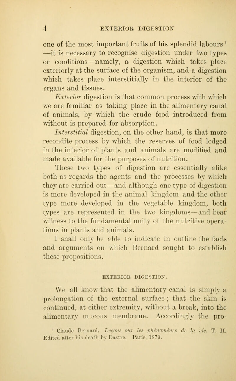 one of the most important fruits of his splendid labours ' —it is necessary to recognise digestion under two types or conditions—namely, a digestion which takes place exteriorly at the surface of the organism, and a digestion which takes place interstitially in the interior of the organs and tissues. Exterior digestion is that common process with which we are familiar as taking place in the alimentary canal of animals, by which the crude food introduced from without is prepared for absorption. Interstitial digestion, on the other hand, is that more recondite process by which the reserves of food lodged in the interior of plants and animals are modified and made available for the purposes of nutrition. These two types of digestion are essentially alike both as regards the agents and the processes by which they are carried out—and although one type of digestion is more developed in the animal kingdom and the other type more developed in the vegetable kingdom, both types are represented in the two kingdoms—and bear witness to the fundamental unity of the nutritive opera- tions in plants and animals. I shall only be able to indicate in outline the facts and arguments on which Bernard sought to establish these propositions. EXTERIOR DIGESTION. We all know that the alimentary canal is simply a prolongation of the external surface ; that the skin is continued, at either extremity, without a break, into the alimentary mucous membrane. Accordingly the pro- 1 Claude Bernard, Legons sur les phenom&nes de la vie, T. II.. Edited after his death by Dastre. Paris, 1879.