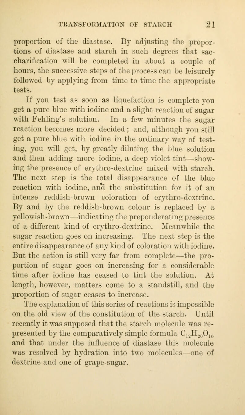 proportion of the diastase. By adjusting the propor- tions of diastase and starch in such degrees that sac- charification will be completed in about a couple of hours, the successive steps of the process can be leisurely followed by applying from time to time the appropriate tests. If you test as soon as liquefaction is complete you get a pure blue with iodine and a slight reaction of sugar with Fehling's solution. In a few minutes the sugar reaction becomes more decided; and, although you still get a pure blue with iodine in the ordinary way of test- ing, you will get, by greatly diluting the blue solution and then adding more iodine, a deep violet tint—show- ing the presence of erythro-dextrine mixed with starch. The next step is the total disappearance of the blue reaction with iodine, and the substitution for it of an intense reddish-brown coloration of erythro-dextrine. By and by the reddish-brown colour is replaced by a yellowish-brown—indicating the preponderating presence of a different kind of erythro-dextrine. Meanwhile the sugar reaction goes on increasing. The next step is the entire disappearance of any kind of coloration with iodine. But the action is still very far from complete—the pro- portion of sugar goes on increasing for a considerable time after iodine has ceased to tint the solution. At length, however, matters come to a standstill, and the proportion of sugar ceases to increase. The explanation of this series of reactions is impossible on the old view of the constitution of the starch. Until recently it was supposed that the starch molecule was re- presented by the comparatively simple formula C,.2H.,0Olo and that under the influence of diastase this molecule was resolved by hydration into two molecules—one of dextrine and one of grape-sugar.