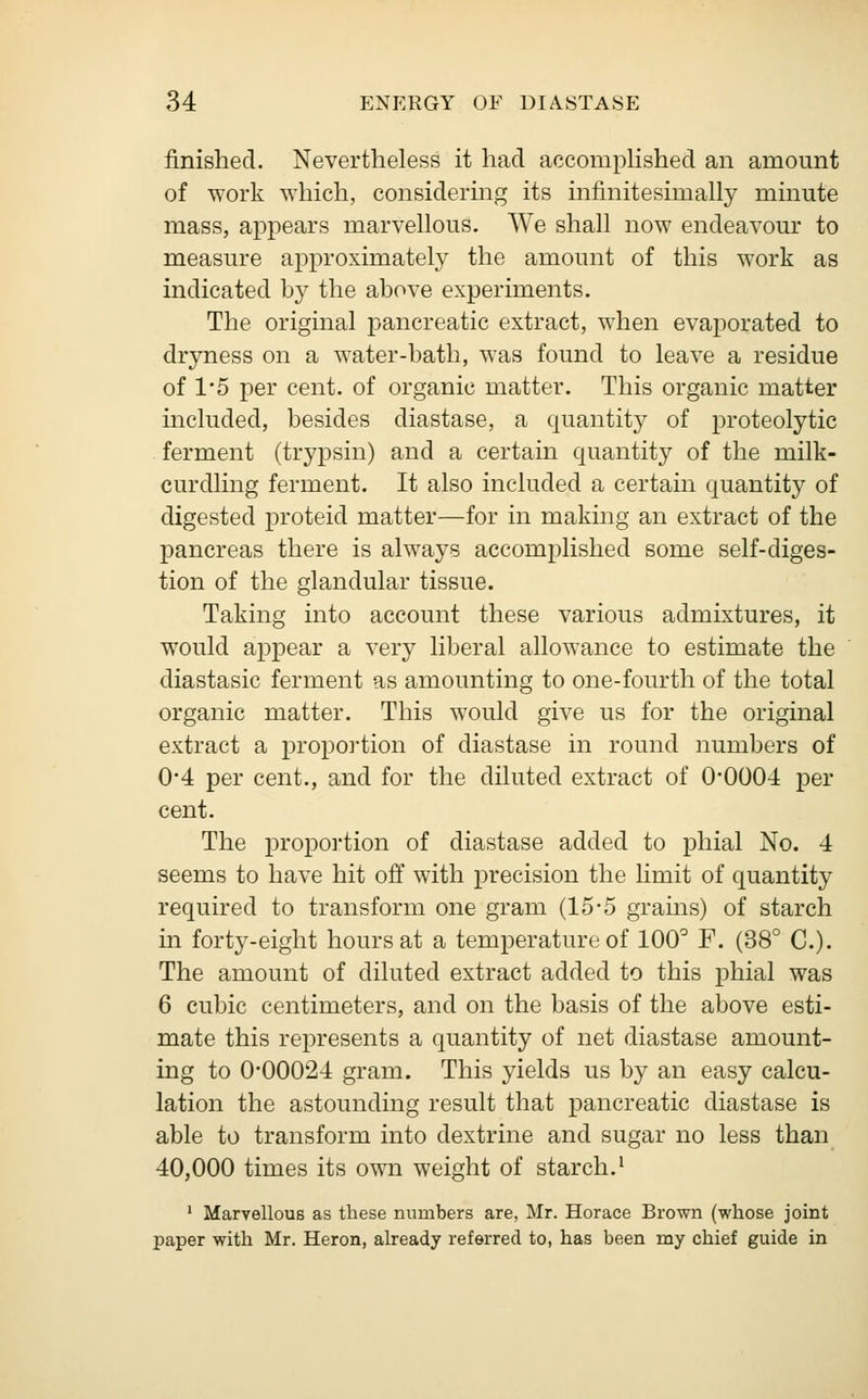 finished. Nevertheless it had accomplished an amount of work which, considering its infmitesiinally minute mass, appears marvellous. We shall now endeavour to measure approximately the amount of this work as indicated by the above experiments. The original pancreatic extract, when evaporated to dryness on a water-bath, was found to leave a residue of 1*5 per cent, of organic matter. This organic matter included, besides diastase, a quantity of proteolytic ferment (trypsin) and a certain quantity of the milk- curdling ferment. It also included a certain quantity of digested proteid matter—for in making an extract of the pancreas there is always accomplished some self-diges- tion of the glandular tissue. Taking into account these various admixtures, it would appear a very liberal allowance to estimate the diastasic ferment as amounting to one-fourth of the total organic matter. This would give us for the original extract a proportion of diastase in round numbers of 0*4 per cent., and for the diluted extract of 0*0004 per cent. The proportion of diastase added to phial No. 4 seems to have hit off with precision the limit of quantity required to transform one gram (15-5 grams) of starch in forty-eight hours at a temperature of 100° F. (38° C). The amount of diluted extract added to this phial was 6 cubic centimeters, and on the basis of the above esti- mate this represents a quantity of net diastase amount- ing to 0-00024 gram. This yields us by an easy calcu- lation the astounding result that pancreatic diastase is able to transform into dextrine and sugar no less than 40,000 times its own weight of starch.1 1 Marvellous as these numbers are, Mr. Horace Brown (whose joint paper with Mr. Heron, already referred to, has been my chief guide in