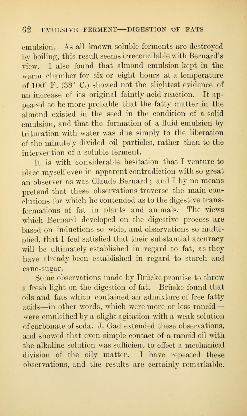 emulsion. As all known soluble ferments are destroyed by boiling, this result seems irreconcilable with Bernard's view. I also found that almond emulsion kept in the warm chamber for six or eight hours at a temperature of 100° F. (88° C.) showed not the slightest evidence of an increase of its original faintly acid reaction. It ap- peared to be more probable that the fatty matter in the almond existed in the seed in the condition of a solid emulsion, and that the formation of a fluid emulsion by trituration with water was due simply to the liberation of the minutely divided oil particles, rather than to the intervention of a soluble ferment. It is with considerable hesitation that I venture to place myself even in apparent contradiction with so great an observer as was Claude Bernard ; and I by no means pretend that these observations traverse the main con- clusions for which he contended as to the digestive trans- formations of fat in plants and animals. The views which Bernard developed on the digestive process are based on inductions so wide, and observations so multi- plied, that I feel satisfied that their substantial accuracy will be ultimately established in regard to fat, as they have already been established in regard to starch and cane-sugar. Some observations made by Briicke promise to throw a fresh light on the digestion of fat. Briicke found that oils and fats which contained an admixture of free fatty acids—in other words, which were more or less rancid— were emulsified by a slight agitation with a weak solution of carbonate of soda. J. Gad extended these observations, and showed that even simple contact of a rancid oil with the alkaline solution was sufficient to effect a mechanical division of the oily matter. I have repeated these observations, and the results are certainly remarkable.