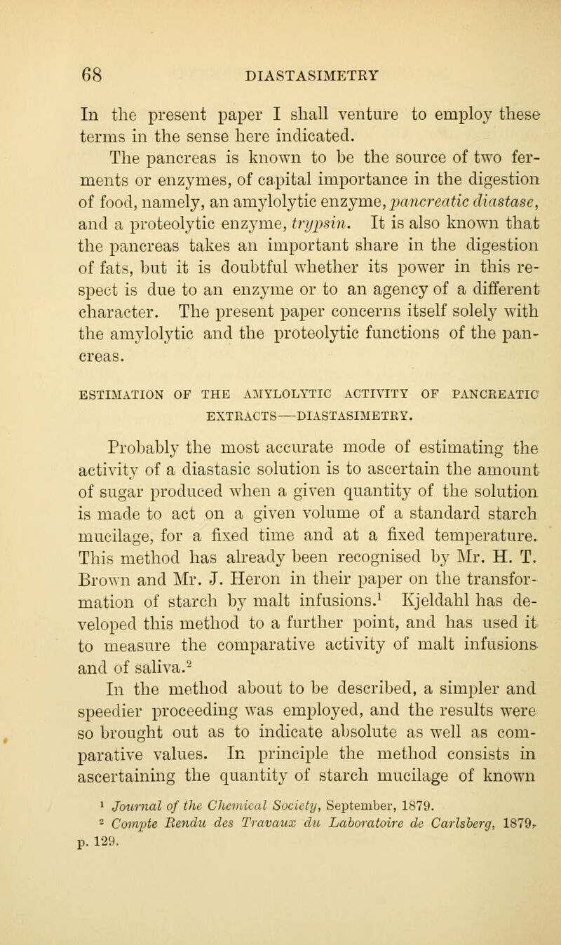 In the present paper I shall venture to employ these terms in the sense here indicated. The pancreas is known to be the source of two fer- ments or enzymes, of capital importance in the digestion of food, namely, an amylolytic enzyme, pancreatic diastase, and a proteolytic enzyme, trypsin. It is also known that the pancreas takes an important share in the digestion of fats, but it is doubtful whether its power in this re- spect is due to an enzyme or to an agency of a different character. The present paper concerns itself solely with the amylolytic and the proteolytic functions of the pan- creas. ESTIMATION OF THE AMYLOLYTIC ACTIVITY OF PANCREATIC EXTEACTS—DIASTASIMETRY. Probably the most accurate mode of estimating the activity of a diastasic solution is to ascertain the amount of sugar produced when a given quantity of the solution is made to act on a given volume of a standard starch mucilage, for a fixed time and at a fixed temperature. This method has already been recognised by Mr. H. T. Brown and Mr. J. Heron in their paper on the transfor- mation of starch by malt infusions.1 Kjeldahl has de- veloped this method to a further point, and has used it to measure the comparative activity of malt infusions and of saliva.2 In the method about to be described, a simpler and speedier proceeding was employed, and the results were so brought out as to indicate absolute as well as com- parative values. In principle the method consists in ascertaining the quantity of starch mucilage of known 1 Journal of the Chemical Society, September, 1879. ■ Compte Rendu des Travaux du Laboratoire de Carlsberg, 1879r p. 129.