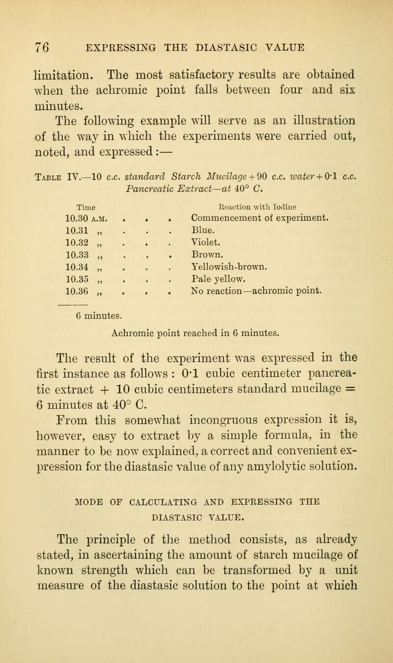 limitation. The most satisfactory results are obtained when the achromic point falls between four and six minutes. The following example will serve as an illustration of the way in which the experiments were carried out, noted, and expressed:— Table IV.—10 ex. standard Starch Mucilage + 90 ex. water+ 0-1 ex. Pancreatic Extract—at 40° C. Time Reaction with Iodine 10.30 A.M. . Commencement of experiment 10.31 „ Blue. 10.32 „ Violet. 10.33 „ Brown. 10.34 „ Yellowish-brown. 10.35 „ Pale yellow. 10.36 „ No reaction—achromic point. 6 minutes. Achromic point reached in 6 minutes. The result of the experiment was expressed in the first instance as follows : 0*1 cubic centimeter pancrea- tic extract + 10 cubic centimeters standard mucilage = 6 minutes at 40° C. From this somewhat incongruous expression it is, however, easy to extract by a simple formula, in the manner to be now explained, a correct and convenient ex- pression for the diastasic value of any amylolytic solution. MODE OF CALCULATING AND EXPRESSING THE DIASTASIC VALUE. The principle of the method consists, as already stated, in ascertaining the amount of starch mucilage of known strength which can be transformed by a unit measure of the diastasic solution to the point at which