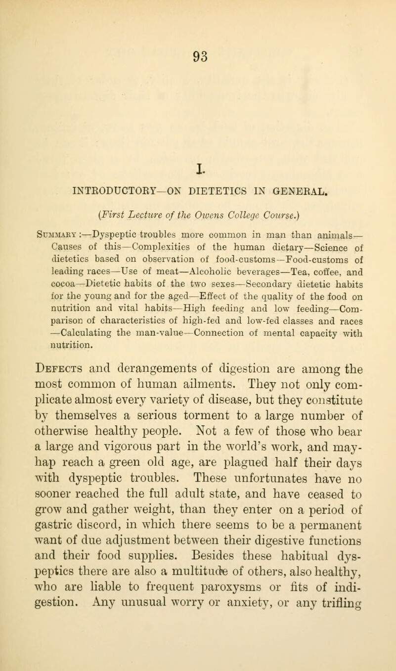 I. INTRODUCTORY—ON DIETETICS IN GENERAL. (First Lecture of the Owens College Course.) Summaky :—Dyspeptic troubles more common in man than animals— Causes of this—Complexities of the human dietary—Science of dietetics based on observation of food-customs—Food-customs of leading races—Use of meat—Alcoholic beverages—Tea, coffee, and cocoa—Dietetic habits of the two sexes—Secondary dietetic habits for the young and for the aged—Effect of the quality of the food on nutrition and vital habits—High feeding and low feeding—Com- parison of characteristics of high-fed and low-fed classes and races —Calculating the man-value—Connection of mental capacity with nutrition. Defects and derangements of digestion are among the most common of human ailments. They not only com- plicate almost every variety of disease, but they constitute by themselves a serious torment to a large number of otherwise healthy people. Not a few of those who bear a large and vigorous part in the world's work, and may- hap reach a green old age, are plagued half their days with dyspeptic troubles. These unfortunates have no sooner reached the full adult state, and have ceased to grow and gather weight, than they enter on a period of gastric discord, in which there seems to be a permanent want of due adjustment between their digestive functions and their food supplies. Besides these habitual dys- peptics there are also a multitude of others, also healthy, who are liable to frequent paroxysms or fits of indi- gestion. Any unusual worry or anxiety, or any trifling