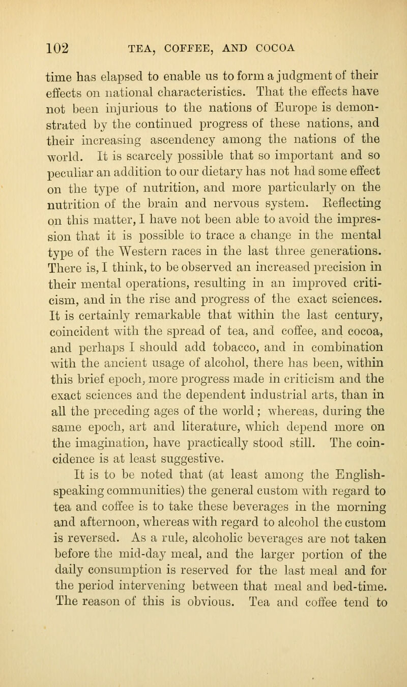 time has elapsed to enable us to form a judgment of their effects on national characteristics. That the effects have not been injurious to the nations of Europe is demon- strated by the continued progress of these nations, and their increasing ascendency among the nations of the world. It is scarcely possible that so important and so peculiar an addition to our dietary has not had some effect on the type of nutrition, and more particularly on the nutrition of the brain and nervous system. Keflecting on this matter, I have not been able to avoid the impres- sion that it is possible to trace a change in the mental type of the Western races in the last three generations. There is, I think, to be observed an increased precision in their mental operations, resulting in an improved criti- cism, and in the rise and progress of the exact sciences. It is certainly remarkable that within the last century, coincident with the spread of tea, and coffee, and cocoa, and perhaps I should add tobacco, and in combination with the ancient usage of alcohol, there has been, within this brief epoch, more progress made in criticism and the exact sciences and the dependent industrial arts, than in all the preceding ages of the world; whereas, during the same epoch, art and literature, which depend more on the imagination, have practically stood still. The coin- cidence is at least suggestive, It is to be noted that (at least among the English- speaking communities) the general custom with regard to tea and coffee is to take these beverages in the morning and afternoon, whereas with regard to alcohol the custom is reversed. As a rule, alcoholic beverages are not taken before the mid-day meal, and the larger portion of the daily consumption is reserved for the last meal and for the period intervening between that meal and bed-time. The reason of this is obvious. Tea and coffee tend to