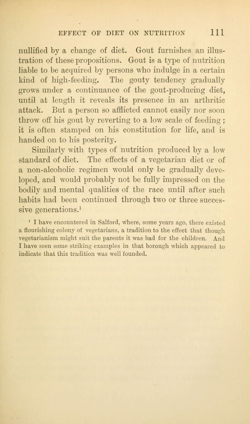 nullified by a change of diet. Gout furnishes an illus- tration of these propositions. Gout is a type of nutrition liable to be acquired by persons who indulge in a certain kind of high-feeding. The gouty tendency gradually grows under a continuance of the gout-producing diet, until at length it reveals its presence in an arthritic attack. But a person so afflicted cannot easily nor soon throw off his gout by reverting to a low scale of feeding ; it is often stamped on his constitution for life, and is handed on to his posterity. Similarly with types of nutrition produced by a low standard of diet. The effects of a vegetarian diet or of a non-alcoholic regimen would only be gradually deve- loped, and would probably not be fully impressed on the bodily and mental qualities of the race until after such habits had been continued through two or three succes- sive generations.1 1 I have encountered in Salford, where, some years ago, there existed a flourishing colony of vegetarians, a tradition to the effect that though vegetarianism might suit the parents it was bad for the children. And I have seen some striking examples in that borough which appeared to indicate that this tradition was well founded.