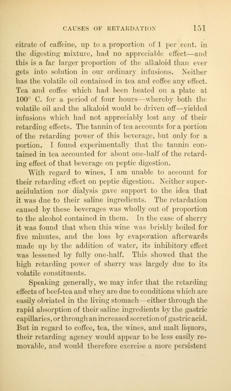 citrate of caffeine, up to a proportion of 1 per cent, in the digesting mixture, had no appreciable effect—and this is a far larger proportion of the alkaloid than ever gets into solution in our ordinary infusions. Neither has the volatile oil contained in tea and coffee any effect. Tea and coffee which had been heated on a plate at 100° C. for a period of four hours—whereby both the volatile oil and the alkaloid would be driven off—yielded infusions which had not appreciably lost any of their retarding effects. The tannin of tea accounts for a portion of the retarding power of this beverage, but only for a portion. I found experimentally that the tannin con- tained in tea accounted for about one-half of the retard- ing effect of that beverage on peptic digestion. With regard to wines, I am unable to account for their retarding effect on peptic digestion. Neither super- acidulation nor dialysis gave support to the idea that it was due to their saline ingredients. The retardation caused by these beverages was wholly out of proportion to the alcohol contained in them. In the case of sherry it was found that when this wine was briskly boiled for five minutes, and the loss by evaporation afterwards made up by the addition of water, its inhibitory effect was lessened by fully one-half. This showed that the high retarding power of sherry was largely due to its volatile constituents. Speaking generally, we may infer that the retarding effects of beef-tea and whey are due to conditions which are easily obviated in the living stomach—either through the rapid absorption of their saline ingredients by the gastric- capillaries, or through an increased secretion of gastric acid. But in regard to coffee, tea, the wines, and malt liquors, their retarding agency would appear to be less easily re- movable, and would therefore exercise a more persistent