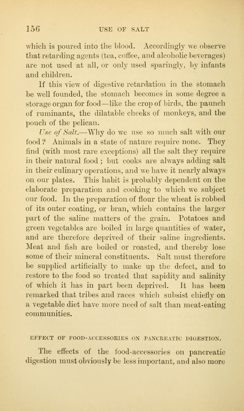 which is poured into the blood. Accordingly we observe that retarding agents (tea, coffee, and alcoholic beverages) are not used at all, or only used sparingly, by infants and children. If this view of digestive retardation in the stomach be well founded, the stomach becomes in some degree a storage organ for food—like the crop of birds, the paunch of ruminants, the dilatable cheeks of monkeys, and the pouch of the pelican. Use of Salt.—Why do we use so much salt with our food ? Animals in a state of nature require none. They find (with most rare exceptions) all the salt they require in their natural food ; but cooks are always adding salt in their culinary operations, and we have it nearly always on our plates. This habit is probably dependent on the elaborate preparation and cooking to which we subject our food. In the preparation of flour the wheat is robbed of its outer coating, or bran, which contains the larger part of the saline matters of the grain. Potatoes and green vegetables are boiled in large quantities of water, and are therefore deprived of their saline ingredients. Meat and fish are boiled or roasted, and thereby lose some of their mineral constituents. Salt must therefore be supplied artificially to make up the defect, and to restore to the food so treated that sapidity and salinity of which it has in part been deprived. It has been remarked that tribes and races which subsist chiefly on a vegetable diet have more need of salt than meat-eating communities. EFFECT OF FOOD-ACCESSORIES ON PANCREATIC DIGESTION. The effects of the food-accessories on pancreatic digestion must obviously be less important, and also more