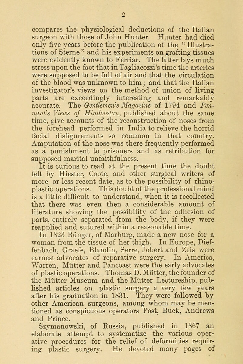 compares the physiological deductions of the Italian surgeon with those of John Hunter. Hunter had died only five years before the publication of the  Illustra- tions of Sterne  and his experiments on grafting tissues were evidently known to Ferriar. The latter lays much stress upon the fact that in Tagliacozzi's time the arteries were supposed to be full of air and that the circulation of the blood was unknown to him; and that the Italian investigator's views on the method of union of living parts are exceedingly interesting and remarkably accurate. The Gentlemen's Magazine of 1794 and Pen- naafs Views of Hindoostan, published about the same time, give accounts of the reconstruction of noses from the forehead performed in India to relieve the horrid facial disfigurements so common in that country. Amputation of the nose was there frequently performed as a punishment to prisoners and as retribution for supposed marital unfaithfulness. It is curious to read at the present time the doubt felt by Hiester, Coote, and other surgical writers of more or less recent date, as to the possibility of rhino- plastic operations. This doubt of the professional mind is a little difficult to understand, when it is recollected that there was even then a considerable amount of literature showing the possibility of the adhesion of parts, entirely separated from the body, if they were reapplied and sutured within a reasonable time. In 1823 Biinger, of Marburg, made a new nose for a woman from the tissue of her thigh. In Europe, Dief- fenbach, Graefe, Blandin, Serre, Jobert and Zeis were earnest advocates of reparative surgery. In America, Warren, Mutter and Pancoast were the early advocates of plastic operations. Thomas D. Mutter, the founder of the Mutter Museum and the Mutter Lectureship, pub- lished articles on plastic surgery a very few years after his graduation in 1831. They were followed by other American surgeons, among whom may be men- tioned as conspicuous operators Post, Buck, Andrews and Prince. Szymanowski, of Russia, published in 1867 an elaborate attempt to systematize the various oper- ative procedures for the relief of deformities requir- ing plastic surgery. He devoted many pages of