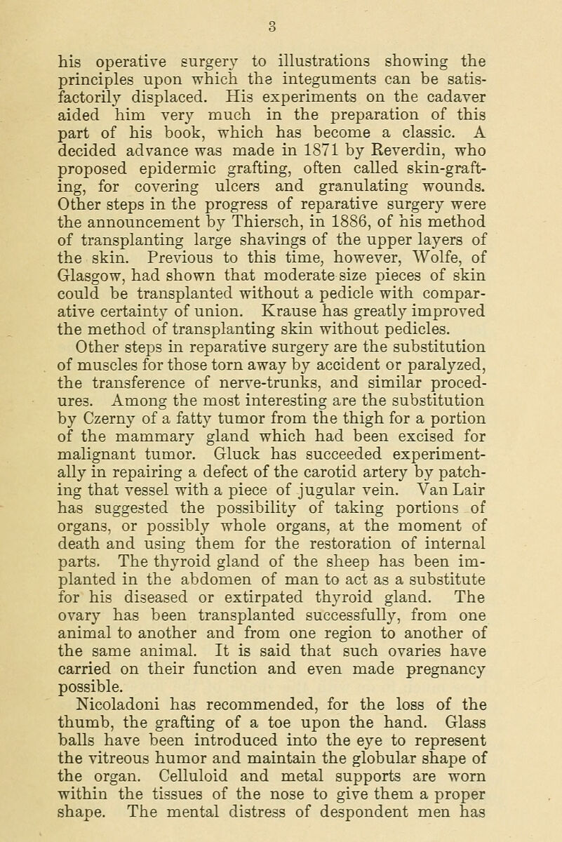 his operative surgery to illustrations showing the principles upon which the integuments can be satis- factorily displaced. His experiments on the cadaver aided him very much in the preparation of this part of his book, which has become a classic. A decided advance was made in 1871 by Reverdin, who proposed epidermic grafting, often called skin-graft- ing, for covering ulcers and granulating wounds. Other steps in the progress of reparative surgery were the announcement by Thiersch, in 1886, of his method of transplanting large shavings of the upper layers of the skin. Previous to this time, however, Wolfe, of Glasgow, had shown that moderate size pieces of skin could be transplanted without a pedicle with compar- ative certainty of union. Krause has greatly improved the method of transplanting skin without pedicles. Other steps in reparative surgery are the substitution of muscles for those torn away by accident or paralyzed, the transference of nerve-trunks, and similar proced- ures. Among the most interesting are the substitution by Czerny of a fatty tumor from the thigh for a portion of the mammary gland which had been excised for malignant tumor. Gluck has succeeded experiment- ally in repairing a defect of the carotid artery by patch- ing that vessel with a piece of jugular vein. Van Lair has suggested the possibility of taking portions of organs, or possibly whole organs, at the moment of death and using them for the restoration of internal parts. The thyroid gland of the sheep has been im- planted in the abdomen of man to act as a substitute for his diseased or extirpated thyroid gland. The ovary has been transplanted successfully, from one animal to another and from one region to another of the same animal. It is said that such ovaries have carried on their function and even made pregnancy possible. Nicoladoni has recommended, for the loss of the thumb, the grafting of a toe upon the hand. Glass balls have been introduced into the eye to represent the vitreous humor and maintain the globular shape of the organ. Celluloid and metal supports are worn within the tissues of the nose to give them a proper shape. The mental distress of despondent men has