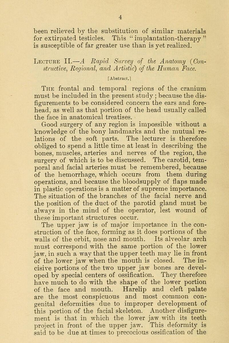 been relieved by tbe substitution of similar materials for extirpated testicles. This  implantation-therapy  is susceptible of far greater use than is yet realized. Lecture II.—A Rapid Survey of the Anatomy (Con- structive, Regional, and Artistic) of the Human Face. [Abstract.] The frontal and temporal regions of the cranium must be included in the present study ; because the dis- figurements to be considered concern the ears and fore- head, as well as that portion of the head usually called the face in anatomical treatises. Good surgery of any region is impossible without a knowledge of the bony landmarks and the mutual re- lations of the soft parts. The lecturer is therefore obliged to spend a little time at least in describing the bones, muscles, arteries and nerves of the region, the surgery of which is to be discussed. The carotid, tem- poral and facial arteries must be remembered, because of the hemorrhage, which occurs from them during operations, and because the bloodsupply of flaps made in plastic operations is a matter of supreme importance. The situation of the branches of the facial nerve and the position of the duct of the parotid gland must be always in the mind of the operator, lest wound of these important structures occur. The upper jaw is of major importance in the con- struction of the face, forming as it does portions of the walls of the orbit, nose and mouth. Its alveolar arch must correspond with the same portion of the lower jaw, in such a way that the upper teeth may lie in front of the lower jaw when the mouth is closed. The in- cisive portions of the two upper jaw bones are devel- oped by special centers of ossification. They therefore have much to do with the shape of the lower portion of the face and mouth. Harelip and cleft palate are the most conspicuous and most common con- genital deformities due to improper development of this portion of the facial skeleton. Another disfigure- ment is that in which the lower jaw with its teeth project in front of the upper jaw. This deformity is said to be due at times to precocious ossification of the