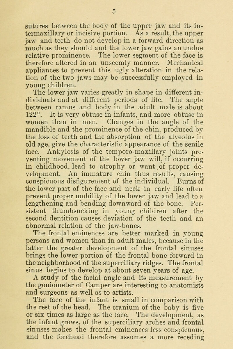 sutures between the body of the upper jaw and its in- termaxillary or incisive portion. As a result, the upper jaw and teeth do not develop in a forward direction as much as they should and the lower jaw gains an undue relative prominence. The lower segment of the face is therefore altered in an unseemly manner. Mechanical appliances to prevent this ugly alteration in the rela- tion of the two jaws may be successfully employed in young children. The lower jaw varies greatly in shape in different in- dividuals and at different periods of life. The angle between ramus and body in the adult male is about 122°. It is very obtuse in infants, and more obtuse in women than in men. Changes in the angle of the mandible and the prominence of the chin, produced by the loss of teeth and the absorption of the alveolus in old age, give the characteristic appearance of the senile face. Ankylosis of the temporo-maxillary joints pre- venting movement of the lower jaw will, if occurring in childhood, lead to atrophy or want of proper de- velopment. An immature chin thus results, causing conspicuous disfigurement of the individual. Burns of the lower part of the face and neck in early life often prevent proper mobility of the lower jaw and lead to a lengthening and bending downward of the bone. Per- sistent thumbsucking in young children after the second dentition causes deviation of the teeth and an abnormal relation of the jaw-bones. The frontal eminences are better marked in young persons and women than in adult males, because in the latter the greater development of the frontal sinuses brings the lower portion of the frontal bone forward in the neighborhood of the superciliary ridges. The frontal sinus begins to develop at about seven years of age. A study of the facial angle and its measurement by the goniometer of Camper are interesting to anatomists and surgeons as well as to artists. The face of the infant is small in comparison with the rest of the head. The cranium of the baby is five or six times as large as the face. The development, as the infant grows, of the superciliary arches and frontal sinuses makes the frontal eminences less conspicuous, and the forehead therefore assumes a more receding