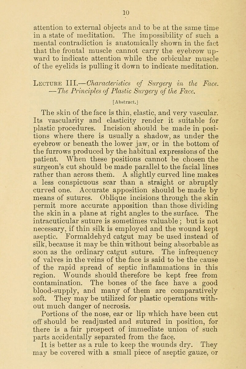 attention to external objects and to be at the same time in a state of meditation. The impossibility of such a mental contradiction is anatomically shown in the fact that the frontal muscle cannot carry the eyebrow up- ward to indicate attention while the orbicular muscle of the eyelids is pulling it down to indicate meditation. Lecture III.—Characteristics of Surgery in the Face. —The Principles of Plastic Surgery of the Face. [Abstract.] The skin of the face is thin, elastic, and very vascular. Its vascularity and elasticity render it suitable for jslastic procedures. Incision should be made in posi- tions where there is usually a shadow, as under the eyebrow or beneath the lower jaw, or in the bottom of the furrows produced by the habitual expressions of the patient. When these positions cannot be chosen the surgeon's cut should be made parallel to the facial lines rather than across them. A slightly curved line makes a less conspicuous scar than a straight or abruptly curved one. Accurate apposition should be made by means of sutures. Oblique incisions through the skin permit more accurate apposition than those dividing the skin in a plane at right angles to the surface. The intracuticular suture is sometimes valuable ; but is not necessary, if thin silk is employed and the wound kept aseptic. Formaldehyd catgut may be used instead of silk, because it may be thin without being absorbable as soon as the ordinary catgut suture. The infrequency of valves in the veins of the face is said to be the cause of the rapid spread of septic inflammations in this region. Wounds should therefore be kept free from contamination. The bones of the face have a good blood-supply, and many of them are comparatively soft. They may be utilized for plastic operations with- out much danger of necrosis. Portions of the nose, ear or lip which have been cut off should be readjusted and sutured in position, for there is a fair prospect of immediate union of such parts accidentally separated from the face. It is better as a rule to keep the wounds dry. They may be covered with a small piece of aseptic gauze, or