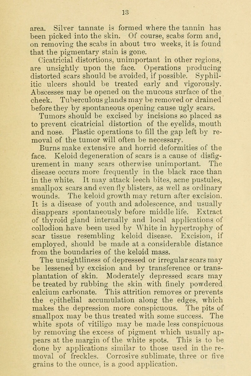 area. Silver tannate is formed where the tannin has been picked into the skin. Of course, scabs form and, on removing the scabs in about two weeks, it is found that the pigmentary stain is gone. Cicatricial distortions, unimportant in other regions, are unsightly upon the face. Operations producing distorted scars should be avoided, if possible. Syphil- itic ulcers should be treated early and vigorously. Abscesses may be opened on the mucous surface of the cheek. Tuberculous glands may be removed or drained before they by spontaneous opening cause ugly scars. Tumors should be excised by incisions so placed as to prevent cicatricial distortion of the eyelids, mouth and nose. Plastic operations to fill the gap left by re- moval of the tumor will often be necessary. Burns make extensive and horrid deformities of the face. Keloid degeneration of scars is a cause of disfig- urement in many scars otherwise unimportant. The disease occurs more frequently in the black race than in the white. It may attack leech bites, acne pustules, smallpox scars and even fly blisters, as well as ordinary wounds. The keloid growth may return after excision. It is a disease of youth and adolescence, and usually disappears spontaneously before middle life. Extract of thyroid gland internally and local applications of collodion have been used by White in hypertrophy of scar tissue resembling keloid disease. Excision, if employed, should be made at a considerable distance from the boundaries of the keloid mass. The unsightliness of depressed or irregular scars may be lessened by excision and by transference or trans- plantation of skin. Moderately depressed scars may be treated by rubbing the skin with finely powdered calcium carbonate. This attrition removes or prevents the epithelial accumulation along the edges, which makes the depression more conspicuous. The pits of smallpox may be thus treated with some success. The white spots of vitiligo may be made less conspicuous by removing the excess of pigment which usually ap- pears at the margin of the white spots. This is to be done by applications similar to those used in the re- moval of freckles. Corrosive sublimate, three or five grains to the ounce, is a good application.