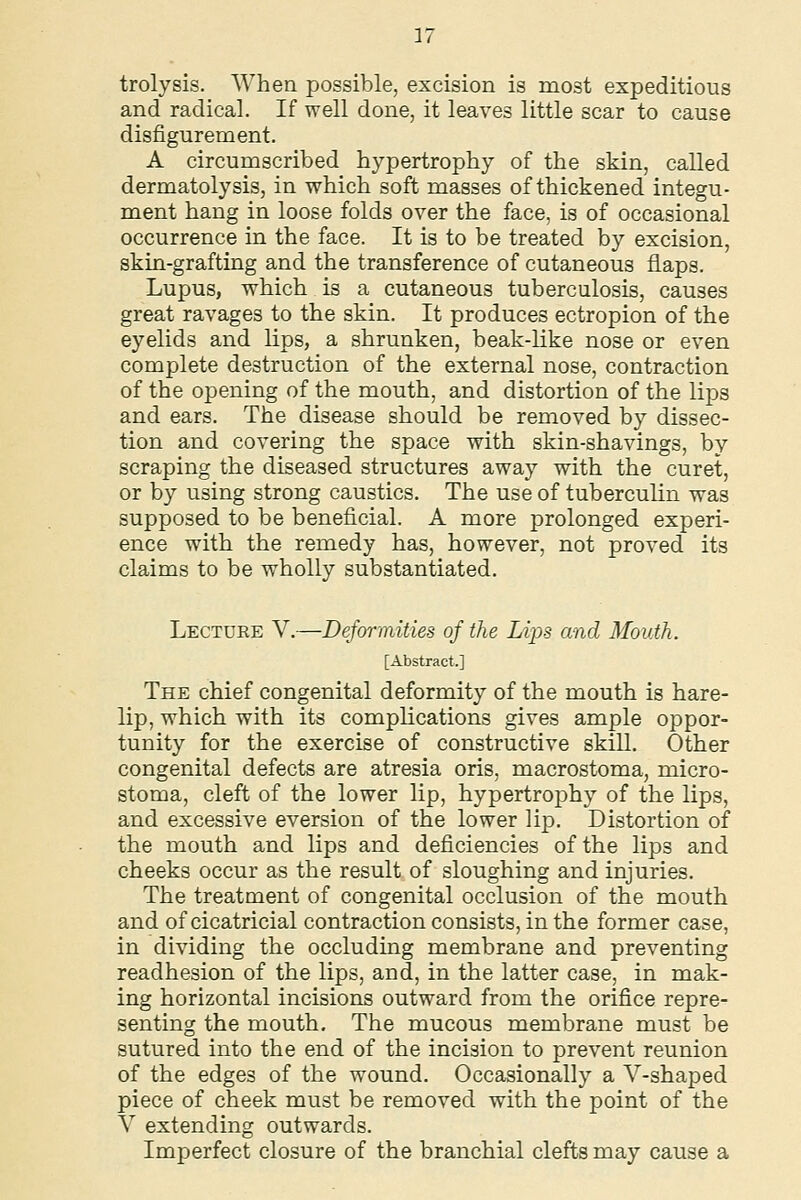 trolysis. When possible, excision is most expeditious and radical. If well done, it leaves little scar to cause disfigurement. A circumscribed hypertrophy of the skin, called dermatolysis, in which soft masses of thickened integu- ment hang in loose folds over the face, is of occasional occurrence in the face. It is to be treated by excision, skin-grafting and the transference of cutaneous flaps. Lupus, which is a cutaneous tuberculosis, causes great ravages to the skin. It produces ectropion of the eyelids and lips, a shrunken, beak-like nose or even complete destruction of the external nose, contraction of the opening of the mouth, and distortion of the lips and ears. The disease should be removed by dissec- tion and covering the space with skin-shavings, by scraping the diseased structures away with the curet, or by using strong caustics. The use of tuberculin was supposed to be beneficial. A more prolonged experi- ence with the remedy has, however, not proved its claims to be wholly substantiated. Lecture V.—Deformities of the Lips and Mouth. [Abstract.] The chief congenital deformity of the mouth is hare- lip, which with its complications gives ample oppor- tunity for the exercise of constructive skill. Other congenital defects are atresia oris, macrostoma, micro- stoma, cleft of the lower lip, hypertrophy of the lips, and excessive eversion of the lower lip. Distortion of the mouth and lips and deficiencies of the lips and cheeks occur as the result of sloughing and injuries. The treatment of congenital occlusion of the mouth and of cicatricial contraction consists, in the former case, in dividing the occluding membrane and preventing readhesion of the lips, and, in the latter case, in mak- ing horizontal incisions outward from the orifice repre- senting the mouth. The mucous membrane must be sutured into the end of the incision to prevent reunion of the edges of the wound. Occasionally a V-shaped piece of cheek must be removed with the point of the V extending outwards. Imperfect closure of the branchial clefts may cause a