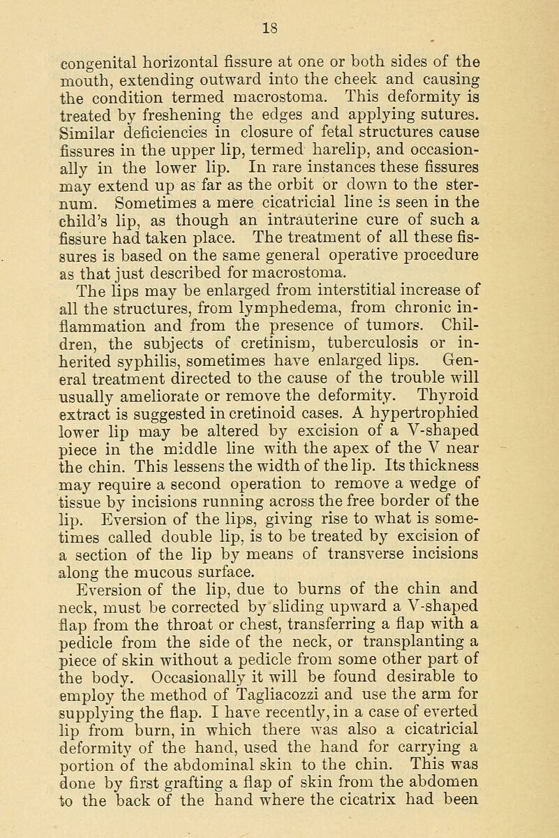 congenital horizontal fissure at one or both sides of the mouth, extending outward into the cheek and causing the condition termed macrostoma. This deformity is treated by freshening the edges and applying sutures. Similar deficiencies in closure of fetal structures cause fissures in the upper lip, termed harelip, and occasion- ally in the lower lip. In rare instances these fissures may extend up as far as the orbit or down to the ster- num. Sometimes a mere cicatricial line is seen in the child's lip, as though an intrauterine cure of such a fissure had taken place. The treatment of all these fis- sures is based on the same general operative procedure as that just described for macrostoma. The lips may be enlarged from interstitial increase of all the structures, from lymphedema, from chronic in- flammation and from the presence of tumors. Chil- dren, the subjects of cretinism, tuberculosis or in- herited syphilis, sometimes have enlarged lips. Gen- eral treatment directed to the cause of the trouble will usually ameliorate or remove the deformity. Thyroid extract is suggested in cretinoid cases. A hypertrophied lower lip may be altered by excision of a V-shaped piece in the middle line with the apex of the V near the chin. This lessens the width of the lip. Its thickness may require a second operation to remove a wedge of tissue by incisions running across the free border of the lip. Eversion of the lips, giving rise to what is some- times called double lip, is to be treated by excision of a section of the lip by means of transverse incisions along the mucous surface. Eversion of the lip, due to burns of the chin and neck, must be corrected by sliding upward a V-shaped flap from the throat or chest, transferring a flap with a pedicle from the side of the neck, or transplanting a piece of skin without a pedicle from some other part of the body. Occasionally it will be found desirable to employ the method of Tagliacozzi and use the arm for supplying the flap. I have recently, in a case of everted lip from burn, in which there was also a cicatricial deformity of the hand, used the hand for carrying a portion of the abdominal skin to the chin. This was done by first grafting a flap of skin from the abdomen to the back of the hand where the cicatrix had been
