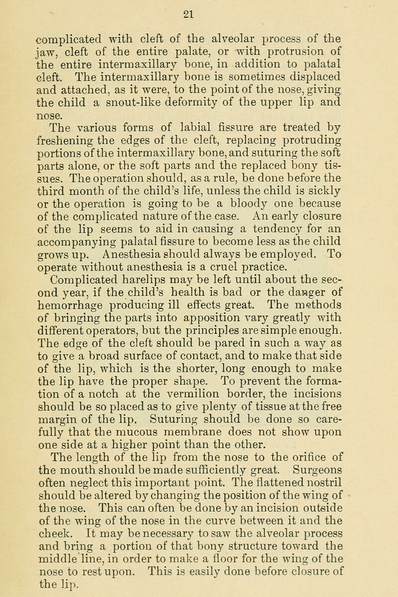 complicated with cleft of the alveolar process of the jaw, cleft of the entire palate, or with protrusion of the entire intermaxillary bone, in addition to palatal cleft. The intermaxillary bone is sometimes displaced and attached, as it were, to the point of the nose, giving the child a snout-like deformity of the upper lip and nose. The various forms of labial fissure are treated by freshening the edges of the cleft, replacing protruding portions of the intermaxillary bone, and suturing the soft parts alone, or the soft parts and the replaced bony tis- sues. The operation should, as a rule, be done before the third month of the child's life, unless the child is sickly or the operation is going to be a bloody one because of the complicated nature of the case. An early closure of the lip seems to aid in causing a tendency for an accompanying palatal fissure to become less as the child grows up. Anesthesia should always be employed. To operate without anesthesia is a cruel practice. Complicated harelips may be left until about the sec- ond year, if the child's health is bad or the dagger of hemorrhage producing ill effects great. The methods of bringing the parts into apposition vary greatly with different operators, but the principles are simple enough. The edge of the cleft should be pared in such a way as to give a broad surface of contact, and to make that side of the lip, which is the shorter, long enough to make the lip have the proper shape. To prevent the forma- tion of a notch at the vermilion border, the incisions should be so placed as to give plenty of tissue at the free margin of the lip. Suturing should be done so care- fully that the mucous membrane does not show upon one side at a higher point than the other. The length of the lip from the nose to the orifice of the mouth should be made sufficiently great. Surgeons often neglect this important point. The flattened nostril should be altered by changing the position of the wing of the nose. This can often be done by an incision outside of the wing of the nose in the curve between it and the cheek. It may be necessary to saw the alveolar process and bring a portion of that bony structure toward the middle line, in order to make a floor for the wing of the nose to rest upon. This is easily done before closure of the lip.
