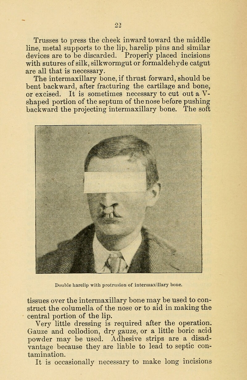 Trusses to press the cheek inward toward the middle line, metal supports to the lip, harelip pins and similar devices are to be discarded. Properly placed incisions with sutures of silk, silkwormgut or formaldehyde catgut are all that is necessary. The intermaxillary bone, if thrust forward, should be bent backward, after fracturing the cartilage and bone^ or excised. It is sometimes necessary to cut out a V- shaped portion of the septum of the nose before pushing backward the projecting intermaxillary bone. The soft Double harelip with protrusion of iatermaxillary bone. tissues over the intermaxillary bone may be used to con- struct the columella of the nose or to aid in making the central portion of the lip. Very little dressing is required after the operation. Gauze and collodion, dry gauze, or a little boric acid powder may be used. Adhesive strips are a disad- vantage because they are liable to lead to septic con- tamination. It is occasionally necessary to make long incisions