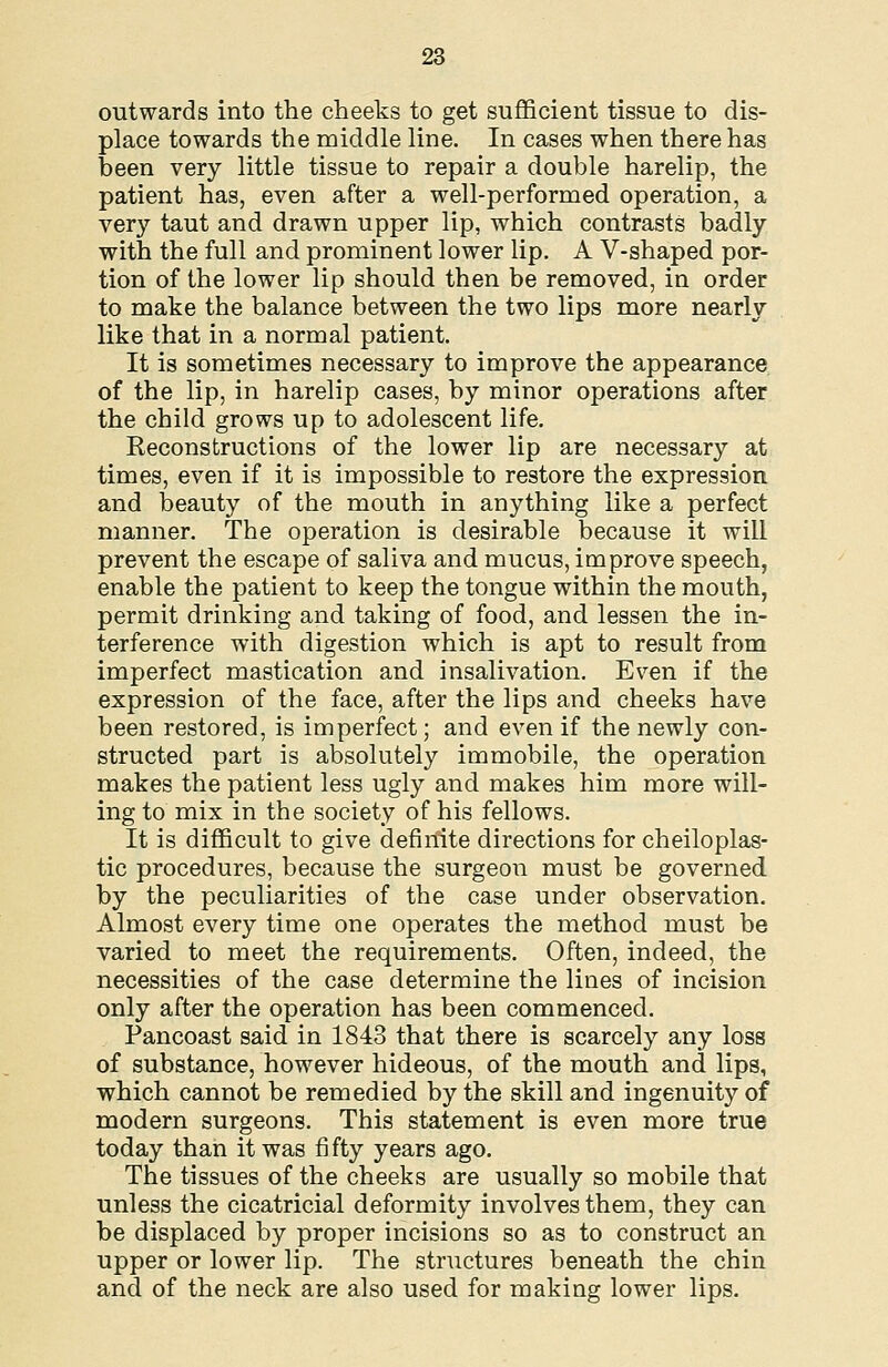 outwards into the cheeks to get sufficient tissue to dis- place towards the middle line. In cases when there has been very little tissue to repair a double harelip, the patient has, even after a well-performed operation, a very taut and drawn upper lip, which contrasts badly with the full and prominent lower lip. A V-shaped por- tion of the lower lip should then be removed, in order to make the balance between the two lips more nearly like that in a normal patient. It is sometimes necessary to improve the appearance of the lip, in harelip cases, by minor operations after the child grows up to adolescent life. Reconstructions of the lower lip are necessary at times, even if it is impossible to restore the expression and beauty of the mouth in anything like a perfect manner. The operation is desirable because it will prevent the escape of saliva and mucus, improve speech, enable the patient to keep the tongue within the mouth, permit drinking and taking of food, and lessen the in- terference with digestion which is apt to result from imperfect mastication and insalivation. Even if the expression of the face, after the lips and cheeks have been restored, is imperfect; and even if the newly con- structed part is absolutely immobile, the operation makes the patient less ugly and makes him more will- ing to mix in the society of his fellows. It is difficult to give definite directions for cheiloplas- tic procedures, because the surgeon must be governed by the peculiarities of the case under observation. Almost every time one operates the method must be varied to meet the requirements. Often, indeed, the necessities of the case determine the lines of incision only after the operation has been commenced. Pancoast said in 1843 that there is scarcely any loss of substance, however hideous, of the mouth and lips, which cannot be remedied by the skill and ingenuity of modern surgeons. This statement is even more true today than it was fi fty years ago. The tissues of the cheeks are usually so mobile that unless the cicatricial deformity involves them, they can be displaced by proper incisions so as to construct an upper or lower lip. The structures beneath the chin and of the neck are also used for making lower lips.