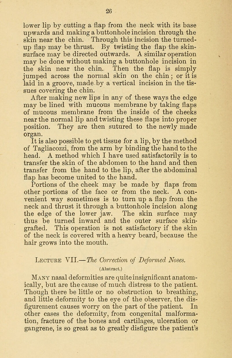 lower lip by cutting a flap from the neck with its base upwards and making a buttonhole incision through the skin near the chin. Through this incision the turned- up flap may be thrust. By twisting the flap the skin- surface may be directed outwards. A similar operation may be done without making a buttonhole incision in the skin near the chin. Then the flap is simply jumped across the normal skin on the chin; or it is laid in a groove, made by a vertical incision in the tis- sues covering the chin. After making new lips in any of these ways the edge may be lined with mucous membrane by taking flaps of mucous membrane from the inside of the cheeks near the normal lip and twisting these flaps into proper position. They are then sutured to the newly made organ. It is also possible to get tissue for a lip, by the method of Tagliacozzi, from the arm by binding the hand to the head. A method which I have used satisfactorily is to transfer the skin of the abdomen to the hand and then transfer from the hand to the lip, after the abdominal flap has become united to the hand. Portions of the cheek may be made by flaps from other portions of the face or from the neck. A con- venient way sometimes is to turn up a flap from the neck and thrust it through a buttonhole incision along the edge of the lower jaw. The skin surface may thus be turned inward and the outer surface skin- grafted. This operation is not satisfactory if the skin of the neck is covered with a heavy beard, because the hair grows into the mouth. Lecture VII.—The Correction of Deformed Noses. (Abstract.) Many nasal deformities are quite insignificant anatom- ically, but are the cause of much distress to the patient. Though there be little or no obstruction to breathing, and little deformity to the eye of the observer, the dis- figurement causes worry on the part of the patient. In other cases the deformity, from congenital malforma- tion, fracture of the bones and cartilages, ulceration or gangrene, is so great as t6 greatly disfigure the patient's