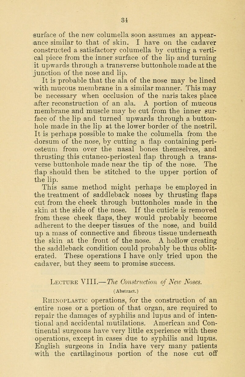 surface of the new columella soon assumes an appear- :ance similar to that of skin. I have on the cadaver <3onstructed a satisfactory columella by cutting a verti- cal piece from the inner surface of the lip and turning it upwards through a transverse buttonhole made at the junction of the nose and lip. It is probable that the ala of the nose may be lined with mucous membrane in a similar manner. This may be necessary when occlusion of the naris takes place .after reconstruction of an ala. A portion of mucous membrane and muscle may be cut from the inner sur- face of the lip and turned upwards through a button- hole made in the lip at the lower border of the nostril. It is perhaps possible to make the columella from the •dorsum of the nose, by cutting a flap containing peri- osteum from over the nasal bones themselves, and thrusting this cutaneo-periosteal flap through a trans- verse buttonhole made near the tip of the nose. The ■flap should then be stitched to the upper portion of the lip. This same method might perhaps be employed in the treatment of saddleback noses by thrusting flaps cut from the cheek through buttonholes made in the skin at the side of the nose. If the cuticle is removed from these cheek flaps, they would probably become adherent to the deeper tissues of the nose, and build up a mass of connective and fibrous tissue underneath the skin at the front of the nose. A hollow creating the saddleback condition could probably be thus oblit- erated. These operations I have only tried upon the cadaver, but they seem to promise success. Lecture VIII.—The Construction of New Noses. (Abstract.) Rhinoplastic operations, for the construction of an entire nose or a portion of that organ, are required to repair the damages of syphilis and lupus and of inten- tional and accidental mutilations. American and Con- tinental surgeons have very little experience with these operations, except in cases due to syphilis and lupus. English surgeons in India have very many patients with the cartilaginous portion of the nose cut ofl