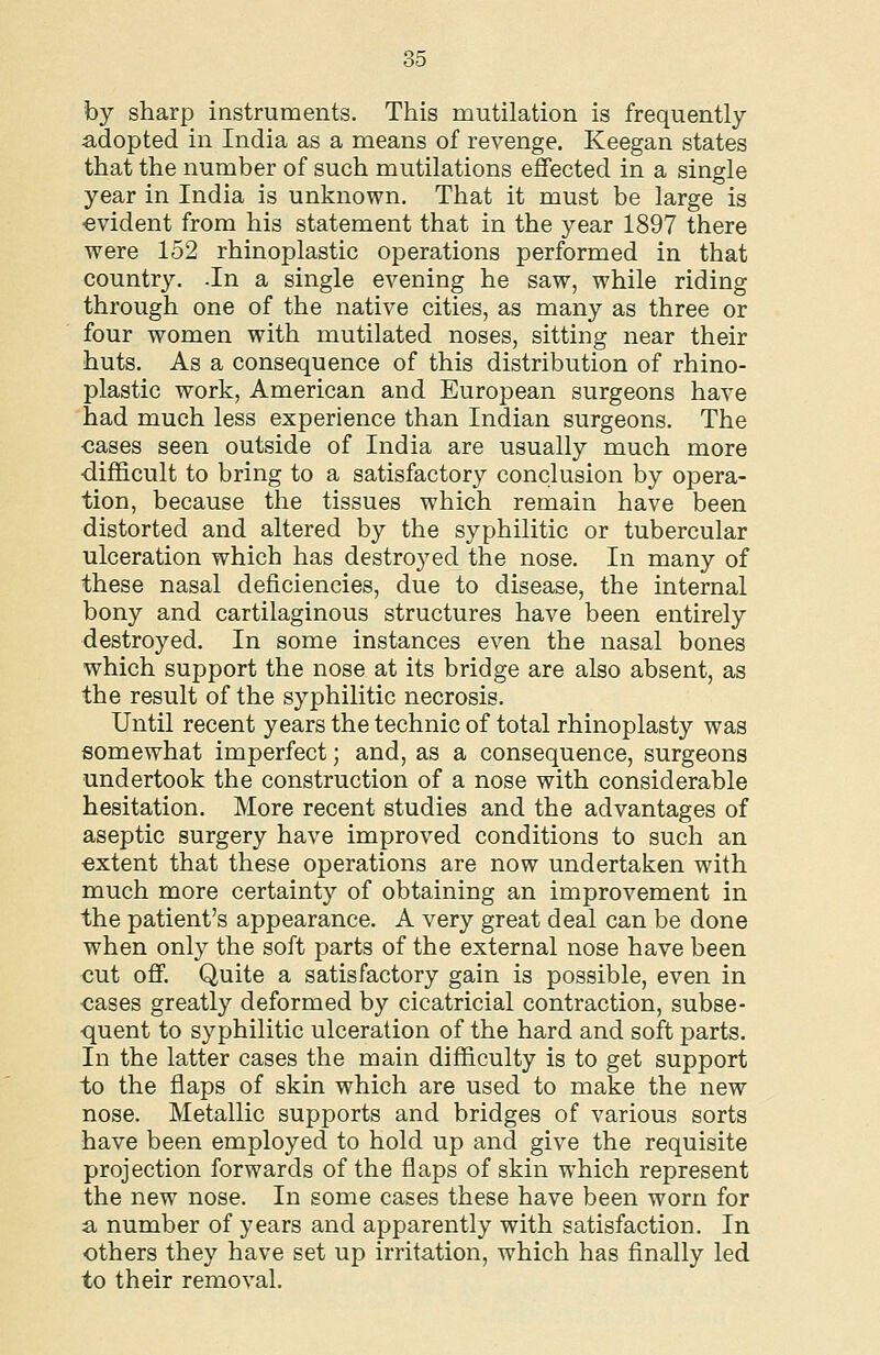 by sharp instruments. This mutilation is frequently adopted in India as a means of revenge. Keegan states that the number of such mutilations effected in a single year in India is unknown. That it must be large is ■evident from his statement that in the year 1897 there were 152 rhinoplastic operations performed in that country. -In a single evening he saw, while riding through one of the native cities, as many as three or four women with mutilated noses, sitting near their huts. As a consequence of this distribution of rhino- plastic work, American and European surgeons have had much less experience than Indian surgeons. The ■cases seen outside of India are usually much more ■difficult to bring to a satisfactory conclusion by opera- tion, because the tissues which remain have been distorted and altered by the syphilitic or tubercular ulceration which has destroyed the nose. In many of these nasal deficiencies, due to disease, the internal bony and cartilaginous structures have been entirely destroyed. In some instances even the nasal bones which support the nose at its bridge are also absent, as the result of the syphilitic necrosis. Until recent years the technic of total rhinoplasty was somewhat imperfect; and, as a consequence, surgeons undertook the construction of a nose with considerable hesitation. More recent studies and the advantages of aseptic surgery have improved conditions to such an ■extent that these operations are now undertaken with much more certainty of obtaining an improvement in the patient's appearance. A very great deal can be done when only the soft parts of the external nose have been cut off. Quite a satisfactory gain is possible, even in ■cases greatly deformed by cicatricial contraction, subse- quent to syphilitic ulceration of the hard and soft parts. In the latter cases the main difficulty is to get support to the flaps of skin which are used to make the new nose. Metallic supports and bridges of various sorts have been employed to hold up and give the requisite projection forwards of the flaps of skin which represent the new nose. In some cases these have been worn for a number of years and apparently with satisfaction. In others they have set up irritation, which has finally led to their removal.