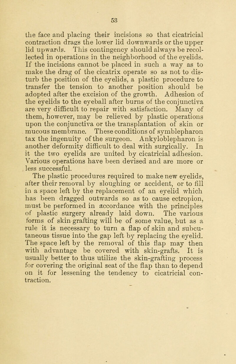 the face and placing their incisions so that cicatricial contraction drags the lower lid downwards or the upper lid upwards. This contingency should always be recol- lected in operations in the neighborhood of the eyelids. If the incisions cannot be placed in such a way as to make the drag of the cicatrix operate so as not to dis- turb the position of the eyelids, a plastic procedure to transfer the tension to another position should be adopted after the excision of the growth. Adhesion of the eyelids to the eyeball after burns of the conjunctiva are very diflBicult to repair with satisfaction. Many of them, however, may be relieved by plastic operations upon the conjunctiva or the transplantation of skin or mucous membrane. These conditions of symblepharon tax the ingenuity of the surgeon. Ankyloblepharon is another deformity difficult to deal with surgically. In it the two eyelids are united by cicatricial adhesion. Various operations have been devised and are more or less successful. The plastic procedures required to make new eyelids, after their removal by sloughing or accident, or to fill in a space left by the replacement of an eyelid which has been dragged outwards so as to cause ectropion, must be performed in accordance with the principles of plastic surgery already laid down. The various forms of skin grafting will be of some value, but as a rule it is necessary to turn a flap of skin and subcu- taneous tissue into the gap left by replacing the eyelid. The space left by the removal of this flap may then with advantage be covered with skin-grafts. It is usually better to thus utilize the skin-grafting process for covering the original seat of the flap than to depend on it for lessening the tendency to cicatricial con- traction.