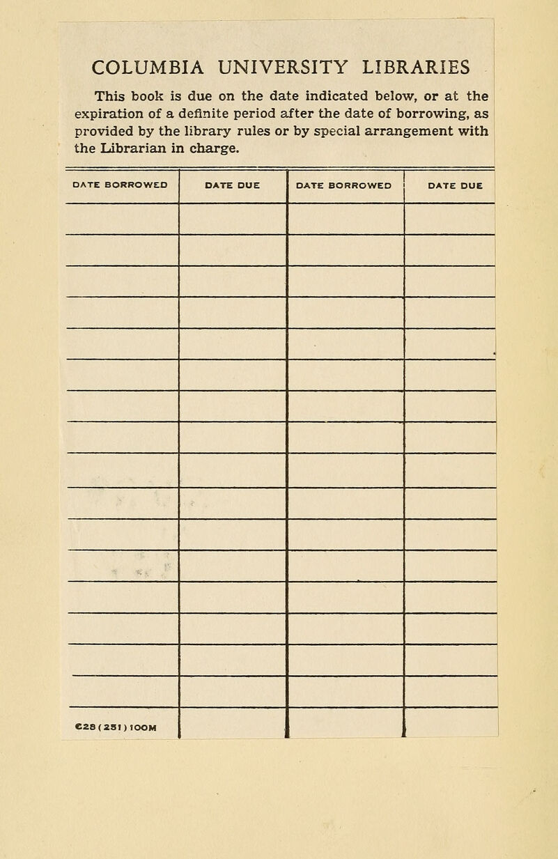 COLUMBIA UNIVERSITY LIBRARIES This book is due on the date indicated below, or at the expiration of a definite period after the date of borrowing, as provided by the library rules or by special arrangement with the Librarian in charge. DATE BORROWED DATE DUE DATE BORROWED DATE DUE ' 1 C28(2SI)IOOM i