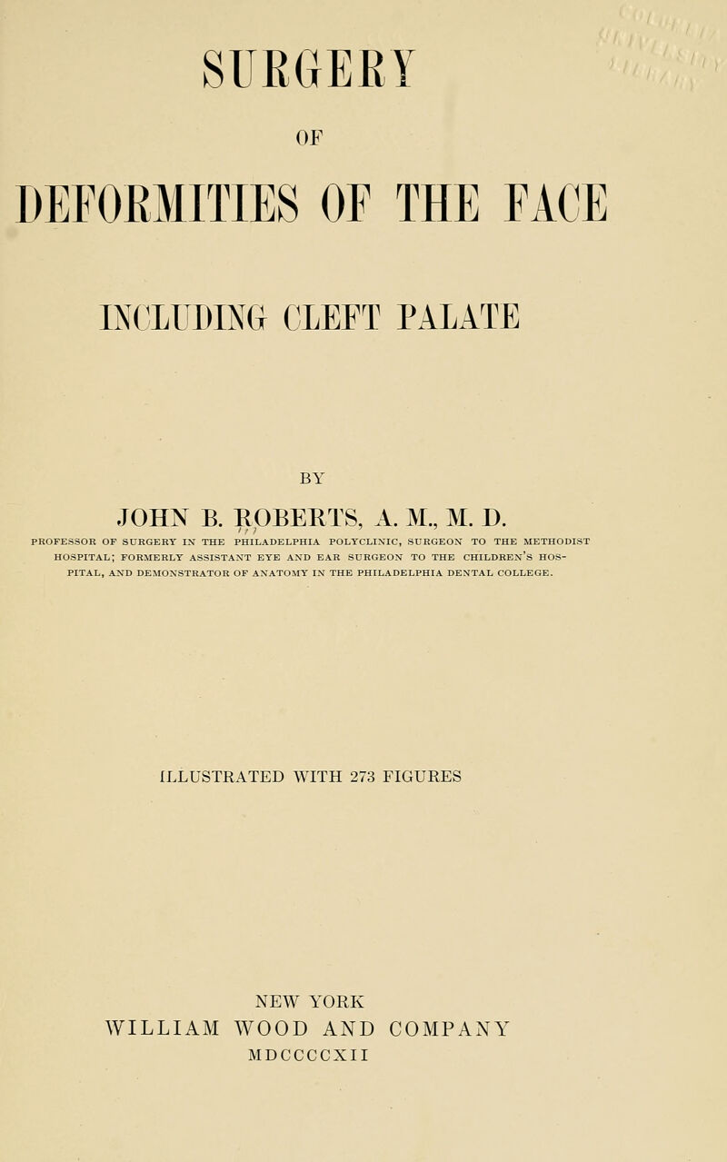 SURGERY OF DEFORMITIES OF THE FACE INCLUDING CLEFT PALATE BY JOHN B. ROBERTS, A. M., M. D. PROFESSOR OP SURGERY IN THE PHILADELPHIA POLYCLINIC, SURGEON TO THE METHODIST hospital; FORMERLY ASSISTANT EYE AND EAR SURGEON TO THE CHILDREN'S HOS- PITAL, AND DEMONSTRATOR OF ANATOMY IN THE PHILADELPHIA DENTAL COLLEGE. ILLUSTRATED WITH 273 FIGURES NEW YORK WILLIAM WOOD AND COMPANY MDCCCCXII