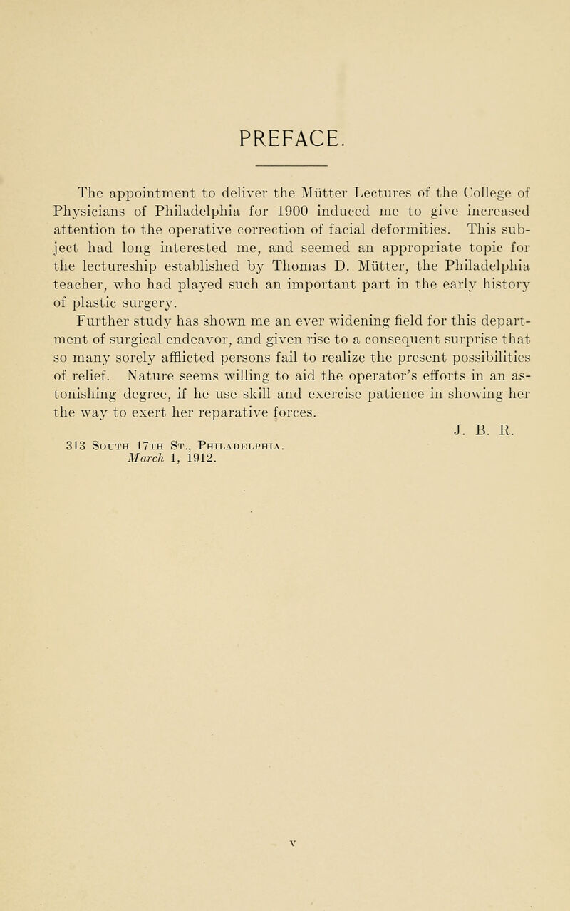 PREFACE The appointment to deliver the Miitter Lectures of the College of Physicians of Philadelphia for 1900 induced me to give increased attention to the operative correction of facial deformities. This sub- ject had long interested me, and seemed an appropriate topic for the lectureship established by Thomas D. Mutter, the Philadelphia teacher, who had played such an important part in the early history of plastic surgery. Further study has shown me an ever widening field for this depart- ment of surgical endeavor, and given rise to a consequent surprise that so many sorely afflicted persons fail to realize the present possibilities of relief. Nature seems willing to aid the operator's efforts in an as- tonishing degree, if he use skill and exercise patience in showing her the way to exert her reparative forces. J. B. R. 313 South 17th St., Philadelphia. March I, 1912.