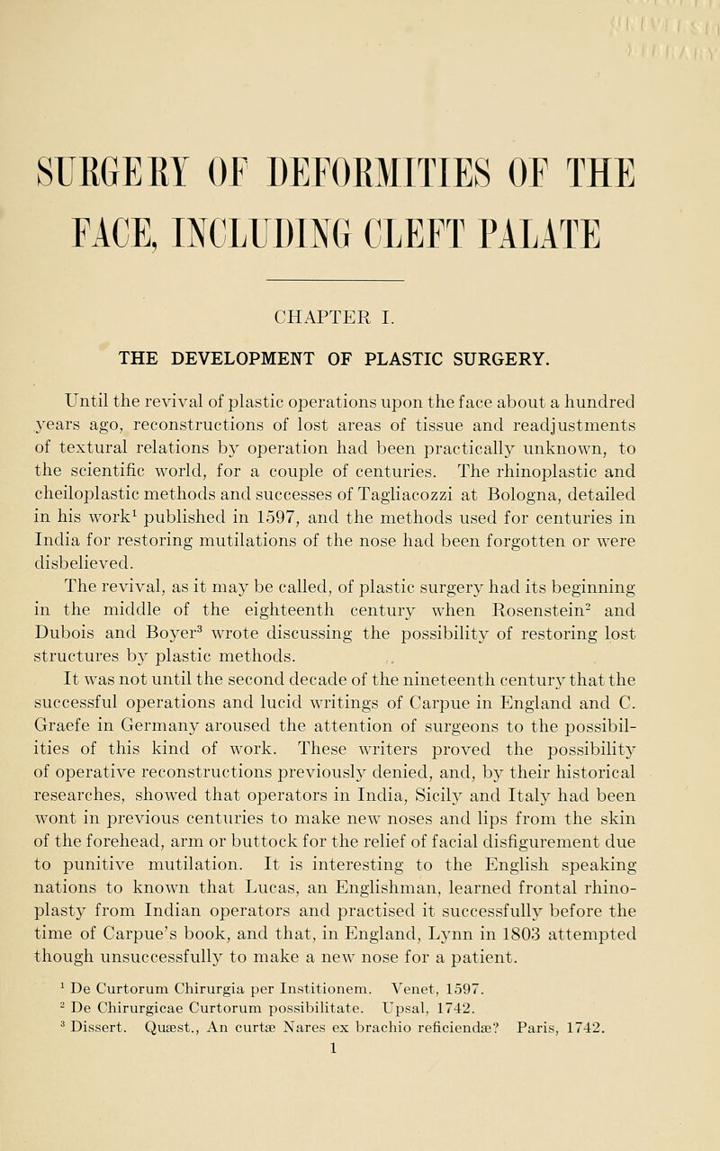 SURGE EY or DEFORMITIES OF THE FACE, INCLUDING CLEFT PALATE CHAPTER I. THE DEVELOPMENT OF PLASTIC SURGERY. Until the revival of plastic operations upon the face about a hundred years ago, reconstructions of lost areas of tissue and readjustments of textural relations by operation had been practically unknown, to the scientific world, for a couple of centuries. The rhinoplastic and cheiloplastic methods and successes of Tagiiacozzi at Bologna, detailed in his work^ published in 1597, and the methods used for centuries in India for restoring mutilations of the nose had been forgotten or were disbelieved. The revival, as it may be called, of plastic surgery had its beginning in the middle of the eighteenth century when Rosenstein^ and Dubois and Boyer^ wrote discussing the possibility of restoring lost structures by plastic methods. It was not until the second decade of the nineteenth century that the successful operations and lucid writings of Carpue in England and C. Graefe in Germany aroused the attention of surgeons to the possibil- ities of this kind of work. These writers proved the possibility of operative reconstructions previously denied, and, by their historical researches, showed that operators in India, Sicily and Italy had been wont in previous centuries to make new noses and lips from the skin of the forehead, arm or buttock for the relief of facial disfigurement due to punitive mutilation. It is interesting to the English speaking nations to known that Lucas, an Englishman, learned frontal rhino- plasty from Indian operators and practised it successfully before the time of Carpue's book, and that, in England, Lynn in 1803 attempted though unsuccessfully to make a new nose for a patient. ' De Curtorum Chirurgia per Institionem. Venet, 1597. ^ De Chirurgicae Curtorum possibilitate. Upsal, 1742. ^ Dissert. Qusest., An curtse Nares ex brachio reficiendse? Paris, 1742.