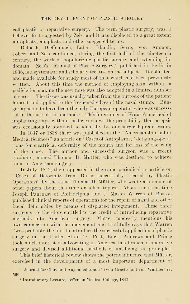 call plastic or reparative surgery. The term plastic surgery, was, I believe, first suggested by Zeis, and it has displaced to a great extent autoplasty, anaplasty and other suggested terms. Delpech, Dieffenbach, Labat, Blandin, Serre, von Ammon, Jobert and Zeis continued, during the first half of the nineteenth century, the work of popularizing plastic surgery and extending its domain. Zeis's ''Manual of Plastic Surgery, pubhshed in Berlin in 1838,' is a systematic and scholarly treatise on the subject. It collected and made available for study most of that which had been previously written. About this time the method of employing skin without a pedicle for making the new nose was also adopted in a limited number of cases. The tissue was usually taken from the buttock of the patient himself and applied to the freshened edges of the nasal stump. Biin- ger appears to have been the only European operator who was success- ful in the use of this method.^ This forerunner of Krause's method of implanting flaps without pedicles shows the probability that asepsis was occasionally obtained accidentally by our surgical predecessors. In 1837 or 1838 there was published in the ''American Journal of Medical Sciences an article on Cases of Autoplastie, detailing operaT tions for cicatricial deformity of the mouth and for loss of^ the wing of the nose. The. author- and successful surgeon was a recent graduate, named Thomas D. Mutter, who was. destined to achieve fame in American surgery. In July, 1842, there appeared in the same periodical an article on Cases of Deformity from Burns successfully treated by Plastic Operations by the same Thomas. D. Mutter, who wrote a number of other papers about this time on allied topics. About the same time Joseph Pancoast of Philadelphia and J. Mason Warren of Boston published clinical reports of operations for the repair of nasal and other facial deformities by means of displaced integument. These three surgeons are therefore entitled to the credit of introducing reparative methods into American surgery. Mutter modestly mentions his own connection with the movement and truthfully says that Warren was probably the first to introduce the successful application of plastic surgery in the United States.^ Post, Buck, Andrews and Prince took much interest in advocating in America this branch of operative surgery and devised additional methods of untilizing its principles. This brief historical review shows the potent influence that Mutter, exercised in the development of a most important department of 'Journal fUr Chir. und Augenheilkunde (von Graefe und von Walther) iv, 569. ^ Introductory Lecture, Jefferson Medical College, 1842.