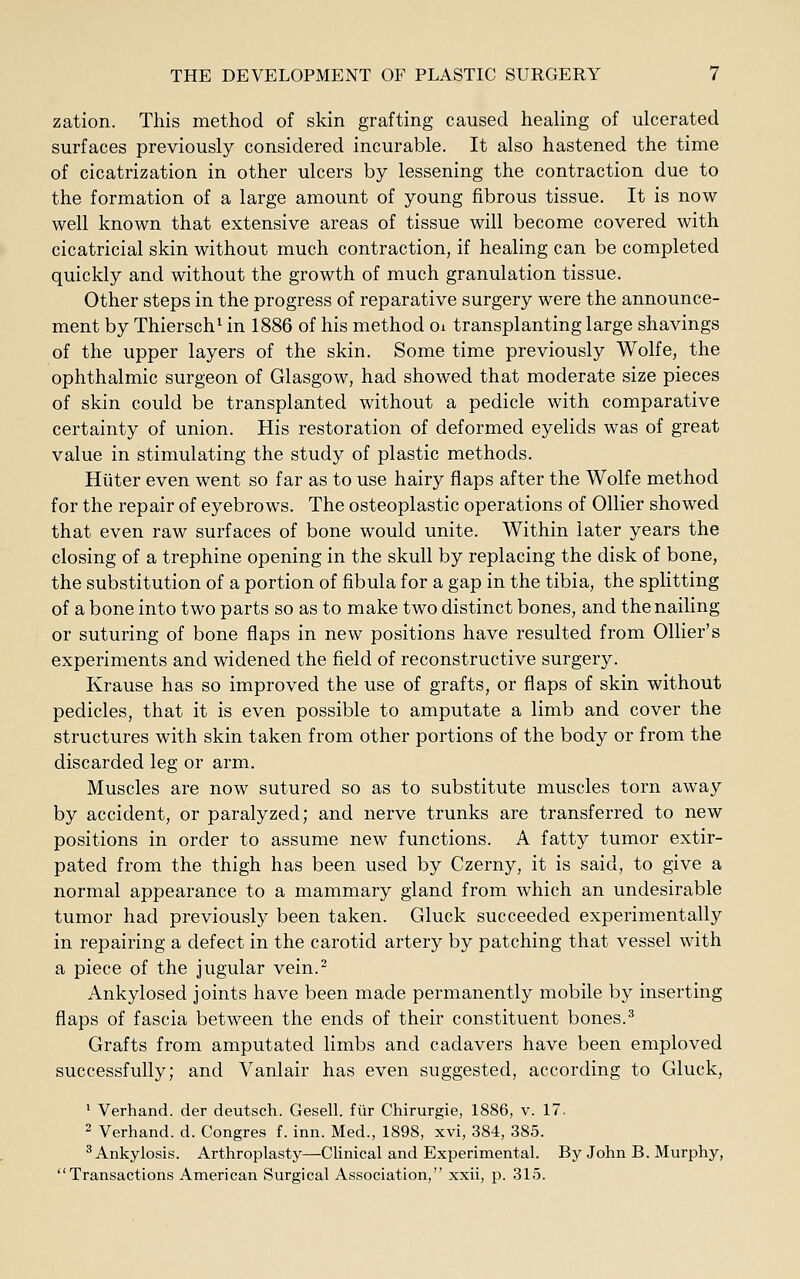 zation. This method of skin grafting caused healing of ulcerated surfaces previously considered incurable. It also hastened the time of cicatrization in other ulcers by lessening the contraction due to the formation of a large amount of young fibrous tissue. It is now- well known that extensive areas of tissue will become covered with cicatricial skin without much contraction, if healing can be completed quickly and without the growth of much granulation tissue. Other steps in the progress of reparative surgery were the announce- ment by Thiersch^ in 1886 of his method oi transplanting large shavings of the upper layers of the skin. Some time previously Wolfe, the ophthalmic surgeon of Glasgow, had showed that moderate size pieces of skin could be transplanted without a pedicle with comparative certainty of union. His restoration of deformed eyehds was of great value in stimulating the study of plastic methods. Hiiter even went so far as to use hairy flaps after the Wolfe method for the repair of eyebrows. The osteoplastic operations of Oilier showed that even raw surfaces of bone would unite. Within later years the closing of a trephine opening in the skull by replacing the disk of bone, the substitution of a portion of fibula for a gap in the tibia, the splitting of a bone into two parts so as to make two distinct bones, and the nailing or suturing of bone flaps in new positions have resulted from Oilier's experiments and widened the field of reconstructive surgery. Krause has so improved the use of grafts, or flaps of skin without pedicles, that it is even possible to amputate a limb and cover the structures with skin taken from other portions of the body or from the discarded leg or arm. Muscles are now sutured so as to substitute muscles torn away by accident, or paralyzed; and nerve trunks are transferred to new positions in order to assume new functions. A fatty tumor extir- pated from the thigh has been used by Czerny, it is said, to give a normal appearance to a mammary gland from which an undesirable tumor had previously been taken. Gluck succeeded experimentally in repairing a defect in the carotid artery by patching that vessel with a piece of the jugular vein. Ankylosed joints have been made permanently mobile by inserting flaps of fascia between the ends of their constituent bones.^ Grafts from amputated limbs and cadavers have been emploved successfully; and Vanlair has even suggested, according to Gluck, ^ Verhand. der deutsch. Gesell. fiir Chirurgie, 1886, v. 17. 2 Verhand. d. Congres f. inn. Med., 1898, xvi, 384, 385. ^Ankylosis. Arthroplasty—Clinical and Experimental. By John B. Murphy, Transactions American Surgical Association, xxii, p. 315.
