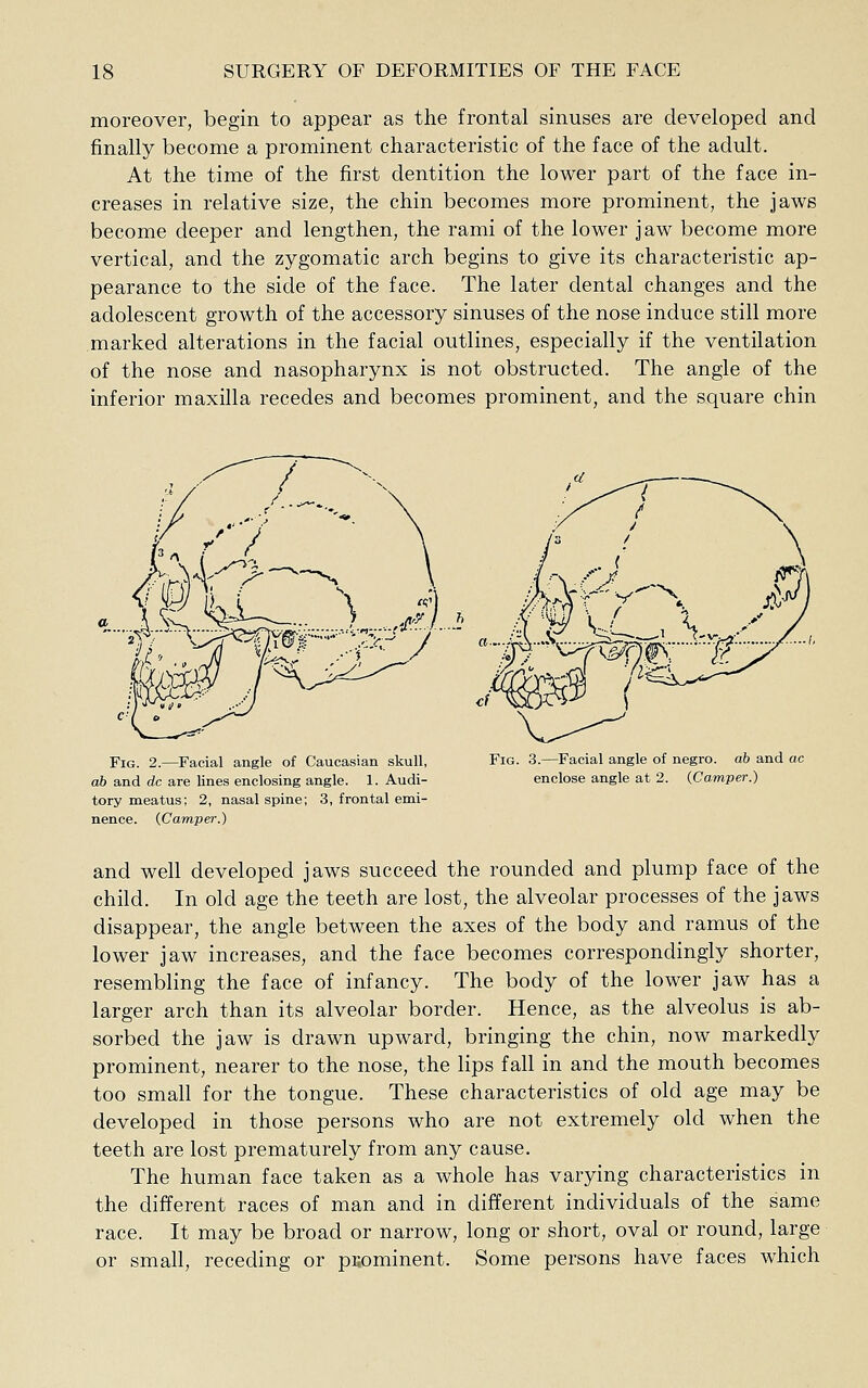 moreover, begin to appear as the frontal sinuses are developed and finally become a prominent characteristic of the face of the adult. At the time of the first dentition the lower part of the face in- creases in relative size, the chin becomes more prominent, the jaws become deeper and lengthen, the rami of the lower jaw become more vertical, and the zygomatic arch begins to give its characteristic ap- pearance to the side of the face. The later dental changes and the adolescent growth of the accessory sinuses of the nose induce still more marked alterations in the facial outlines, especially if the ventilation of the nose and nasopharynx is not obstructed. The angle of the inferior maxilla recedes and becomes prominent, and the square chin Fig. 2.—^Facial angle of Caucasian skull, ab and dc are lines enclosing angle. 1. Audi- tory meatus; 2, nasal spine; 3, frontal emi- nence. (Camper.) Fig. 3.—Facial angle of negro, ab and ac enclose angle at 2. (Camper.) and well developed jaws succeed the rounded and plump face of the child. In old age the teeth are lost, the alveolar processes of the jaws disappear, the angle between the axes of the body and ramus of the lower jaw increases, and the face becomes correspondingly shorter, resembling the face of infancy. The body of the lower jaw has a larger arch than its alveolar border. Hence, as the alveolus is ab- sorbed the jaw is drawn upward, bringing the chin, now markedly prominent, nearer to the nose, the lips fall in and the mouth becomes too small for the tongue. These characteristics of old age may be developed in those persons who are not extremely old when the teeth are lost prematurely from any cause. The human face taken as a whole has varying characteristics in the different races of man and in different individuals of the same It may be broad or narrow, long or short, oval or round, large race. or small, receding or prominent. Some persons have faces which