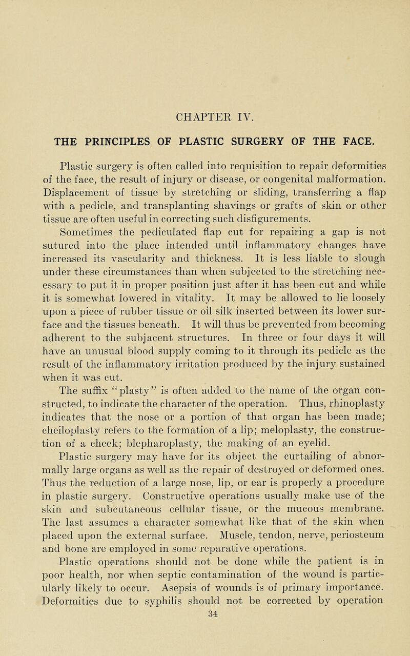 THE PRINCIPLES OF PLASTIC SURGERY OF THE FACE. Plastic surgery is often called into requisition to repair deformities of the face, the result of injury or disease, or congenital malformation. Displacement of tissue by stretching or sliding, transferring a flap with a pedicle, and transplanting shavings or grafts of skin or other tissue are often useful in correcting such disfigurements. Sometimes the pediculated flap cut for repairing a gap is not sutured into the place intended until inflammatory changes have increased its vascularity and thickness. It is less liable to slough under these circumstances than when subjected to the stretching nec- essary to put it in proper position just after it has been cut and while it is somewhat lowered in vitality. It may be allowed to lie loosely upon a piece of rubber tissue or oil silk inserted between its lower sur- face and the tissues beneath. It will thus be prevented from becoming adherent to the subjacent structures. In three or four days it will have an unusual blood supply coming to it through its pedicle as the result of the inflammatory irritation produced by the injury sustained when it was cut. The suffix ''plasty is often added to the name of the organ con- structed, to indicate the character of the operation. Thus, rhinoplasty indicates that the nose or a portion of that organ has been made; cheiloplasty refers to the formation of a lip; meloplasty, the construc- tion of a cheek; blepharoplasty, the making of an eyelid. Plastic surgery may have for its object the curtailing of abnor- mally large organs as well as the repair of destroyed or deformed ones. Thus the reduction of a large nose, lip, or ear is properly a procedure in plastic surgery. Constructive operations usually make use of the skin and subcutaneous cellular tissue, or the mucous membrane. The last assumes a character somewhat like that of the skin when placed upon the external surface. Muscle, tendon, nerve, periosteum and bone are employed in some reparative operations. Plastic operations should not be done while the patient is in poor health, nor when septic contamination of the wound is partic- ularly likely to occur. Asepsis of wounds is of primary importance. Deformities due to syphilis should not be corrected by operation