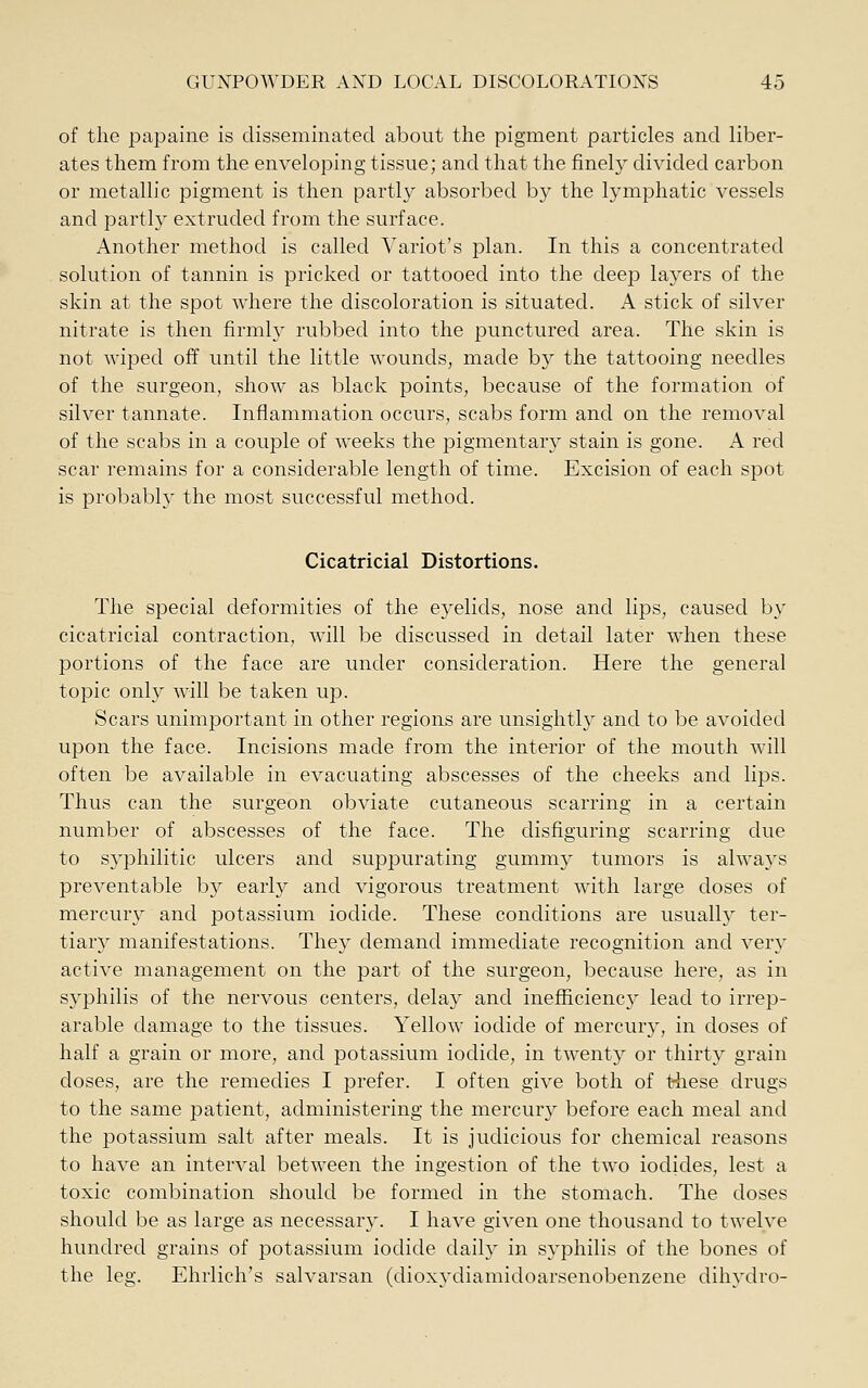 of the papaine is disseminated about the pigment particles and liber- ates them from the enveloping tissue; and that the finely divided carbon or metallic pigment is then partly absorbed by the lymphatic vessels and partly extruded from the surface. Another method is called Variot's plan. In this a concentrated solution of tannin is pricked or tattooed into the deep layers of the skin at the spot where the discoloration is situated. A stick of silver nitrate is then firmly rubbed into the punctured area. The skin is not wiped off until the little wounds, made bj'' the tattooing needles of the surgeon, show as black points, because of the formation of silver tannate. Inflammation occurs, scabs form and on the removal of the scabs in a couple of weeks the pigmentary stain is gone. A red scar remains for a considerable length of time. Excision of each spot is probably the most successful method. Cicatricial Distortions. The special deformities of the eyelids, nose and lips, caused by cicatricial contraction, will be discussed in detail later when these portions of the face are under consideration. Here the general topic only will be taken up. Scars unimportant in other regions are unsightly and to be avoided upon the face. Incisions made from the interior of the mouth will often be available in evacuating abscesses of the cheeks and lips. Thus can the surgeon obviate cutaneous scarring in a certain number of abscesses of the face. The disfiguring scarring due to S5''philitic ulcers and suppurating gummy tumors is always preventable by early and vigorous treatment with large doses of mercury and potassium iodide. These conditions are usually ter- tiary manifestations. They demand immediate recognition and very active management on the part of the surgeon, because here, as in syphilis of the nervous centers, delay and inefficiency lead to irrep- arable damage to the tissues. Yellow iodide of mercur}-, in doses of half a grain or more, and potassium iodide, in twenty or thirty grain doses, are the remedies I prefer. I often give both of t^iese drugs to the same patient, administering the mercur} before each meal and the potassium salt after meals. It is judicious for chemical reasons to have an interval between the ingestion of the two iodides, lest a toxic combination should be formed in the stomach. The doses should be as large as necessary. I have given one thousand to twelve hundred grains of potassium iodide daily in syphilis of the bones of the leg. Ehrlich's salvarsan (dioxydiamidoarsenobenzene dihydro-