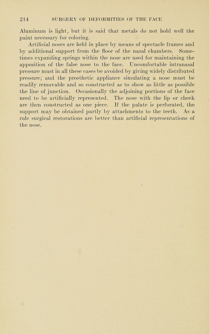 Aluminum is light, but it is said that metals do not hold well the paint necessary for coloring. Artificial noses are held in place by means of spectacle frames and by additional support from the floor of the nasal chambers. Some- times expanding springs within the nose are used for maintaining the apposition of the false nose to the face. Uncomfortable intranasal pressure must in all these cases be avoided by giving widely distributed pressure; and the prosthetic appliance simulating a nose must be readily removable and so constructed as to show as little as possible the line of junction. Occasionally the adjoining portions of the face need to be artificially represented. The nose with the lip or cheek are then constructed as one piece. If the palate is perforated, the support may be obtained partly by attachments to the teeth. As a rule surgical restorations are better than artificial representations of the nose.