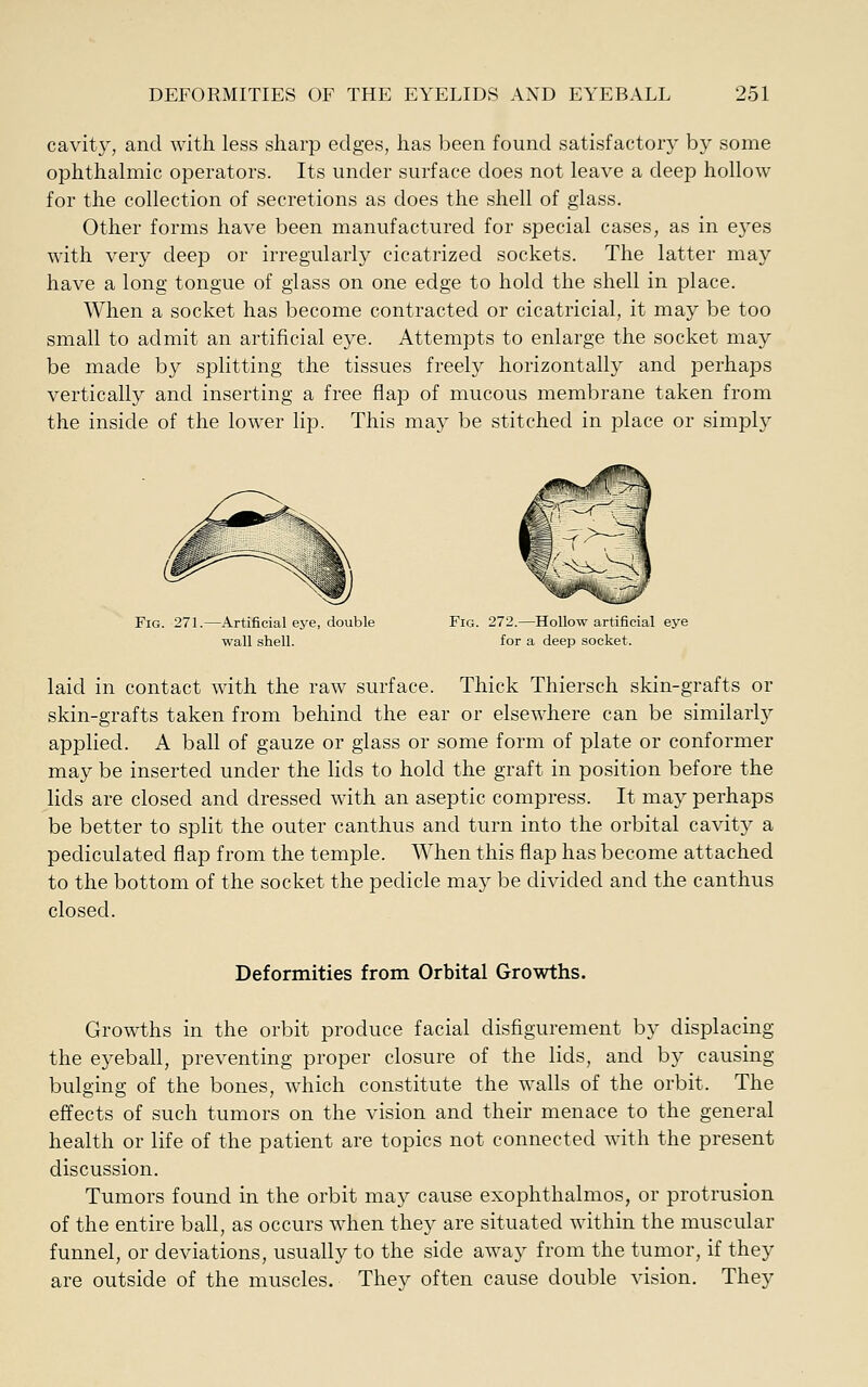 cavity, and with less sharp edges, has been found satisfactory by some ophthalmic operators. Its under surface does not leave a deep hollow for the collection of secretions as does the shell of glass. Other forms have been manufactured for special cases, as in eyes with very deep or irregularly cicatrized sockets. The latter may have a long tongue of glass on one edge to hold the shell in place. When a socket has become contracted or cicatricial, it may be too small to admit an artificial eye. Attempts to enlarge the socket may be made by splitting the tissues freely horizontally and perhaps vertically and inserting a free flap of mucous membrane taken from the inside of the lower lip. This may be stitched in place or simply Fig. 271.—Artificial eye, double Fig. 272.—Hollow artificial eye wall shell. for a deep socket. laid in contact with the raw surface. Thick Thiersch skin-grafts or skin-grafts taken from behind the ear or elsewhere can be similarly applied. A ball of gauze or glass or some form of plate or conformer may be inserted under the lids to hold the graft in position before the lids are closed and dressed with an aseptic compress. It may perhaps be better to split the outer canthus and turn into the orbital cavity a pediculated flap from the temple. When this flap has become attached to the bottom of the socket the pedicle may be divided and the canthus closed. Deformities from Orbital Growths. Growths in the orbit produce facial disfigurement by displacing the eyeball, preventing proper closure of the lids, and bj' causing bulging of the bones, which constitute the walls of the orbit. The effects of such tumors on the vision and their menace to the general health or life of the patient are topics not connected with the present discussion. Tumors found in the orbit may cause exophthalmos, or protrusion of the entire ball, as occurs when they are situated within the muscular funnel, or deviations, usually to the side away from the tumor, if they are outside of the muscles. They often cause double vision. They