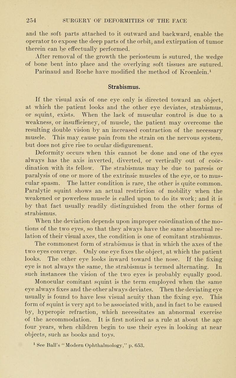 and the soft parts attached to it outward and backward, enable the operator to expose the deep parts of the orbit, and extirpation of tumor therein can be effectually performed. After removal of the growth the periosteum is sutured, the wedge of bone bent into place and the overlying soft tissues are sutured. Parinaud and Roche have modified the method of Kroenlein.^ Strabismus. If the visual axis of one eye only is directed toward an object, at which the patient looks and the other eye deviates, strabismus, or squint, exists. When the lack of muscular control is due to a weakness, or insufhcienc}^, of muscle, the patient may overcome the resulting double vision by an increased contraction of the necessary muscle. This may cause pain from the strain on the nervous system, but does not give rise to ocular disfigurement. Deformity occurs when this cannot be done and one of the eyes always has the axis inverted, diverted, or vertically out of coor- dination with its fellow. The strabismus may be due to paresis or paralysis of one or more of the extrinsic muscles of the eye, or to mus- cular spasm. The latter condition is rare, the other is quite common. Paralytic squint shows an actual restriction of mobility when the weakened or powerless muscle is called upon to do its work; and it is by that fact usually readily distinguished from the other forms of strabismus. When the deviation depends upon improper coordination of the mo- tions of the two eyes, so that they always have the same abnormal re- lation of their visual axes, the condition is one of comitant strabismus. The commonest form of strabismus is that in which the axes of the two eyes converge. Only one eye fixes the object, at which the patient looks. The other eye looks inward toward the nose. If the fixing eye is not always the same, the strabismus is termed alternating. In such instances the vision of the two eyes is probably equally good. Monocular comitant squint is the term employed when the same eye always fixes and the other always deviates. Then the deviating eye usually is found to have less visual acuity than the fixing eye. This form of squint is very apt to be associated with, and in fact to be caused by, hyperopic refraction, which necessitates an abnormal exercise of the accommodation. It is first noticed as a rule at about the age four years, when children begin to use their eyes in looking at near objects, such as books and toys. ^ See Ball's Modern Ophthalmology, p. 653.