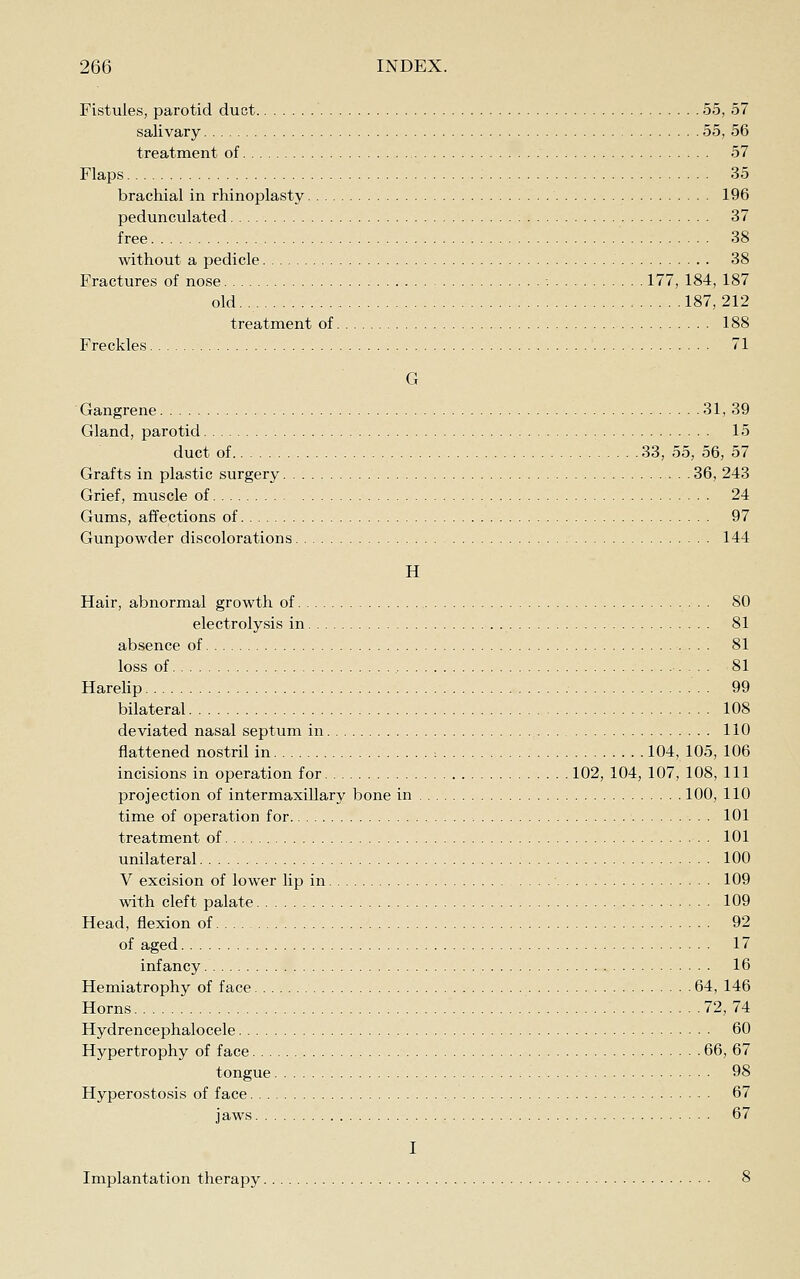 Fistules, parotid duct 55, 57 salivary 55, 56 treatment of 57 Flaps 35 brachial in rhinoplasty 196 pedunculated 37 free 38 without a pedicle 38 Fractures of nose 177, 184, 187 old.. 187,212 treatment of 188 Freckles 71 G Gangrene 31,39 Gland, parotid 15 duct of 33, 55, 56, 57 Grafts in plastic surgery 36, 243 Grief, muscle of 24 Gums, affections of 97 Gunpowder discolorations 144 H Hair, abnormal growth of 80 electrolysis in 81 absence of 81 loss of 81 HareUp . 99 bilateral 108 deviated nasal septum in 110 flattened nostril in 104, 105, 106 incisions in operation for 102, 104, 107, 108, 111 projection of intermaxillary bone in 100, 110 time of operation for 101 treatment of 101 unilateral 100 V excision of lower lip in 109 with cleft palate 109 Head, flexion of 92 of aged 17 infancy 16 Hemiatrophy of face 64, 146 Horns 72, 74 Hydrencephalocele 60 Hypertrophy of face 66, 67 tongue 98 Hyperostosis of face 67 jaws 67 I Implantation therapy 8