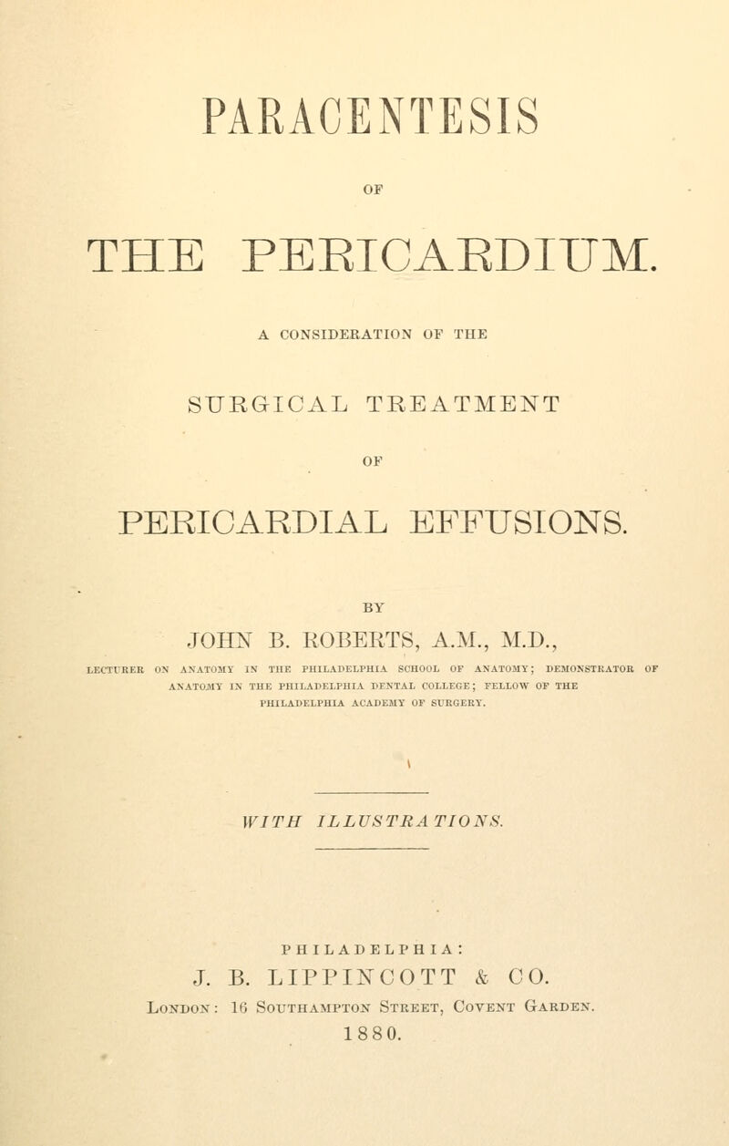 OP THE PEEICAEDIITM, A CONSIDERATION OP THE SURGICAL TREATMENT OF PERICARDIAL EFFUSIONS. BY JOHN B. ROBERTS, A.M., M.D., LECTVRER ON ANATOMY IN THE PHILADELPHIA SCHOOL OF ANATOMY; DEMONSTRATOR OF ANATOJttY IN THE PHILADELPHIA DENTAL COLLEGE; FELLOW OP THE PHILADELPHIA ACADEMY OF SURGERY. WITH ILLUSTRATIONS. PHILADELPHIA : J. B. LIPPINCOTT & CO. London : 16 Southampton Street, Covent Garden. 188 0.