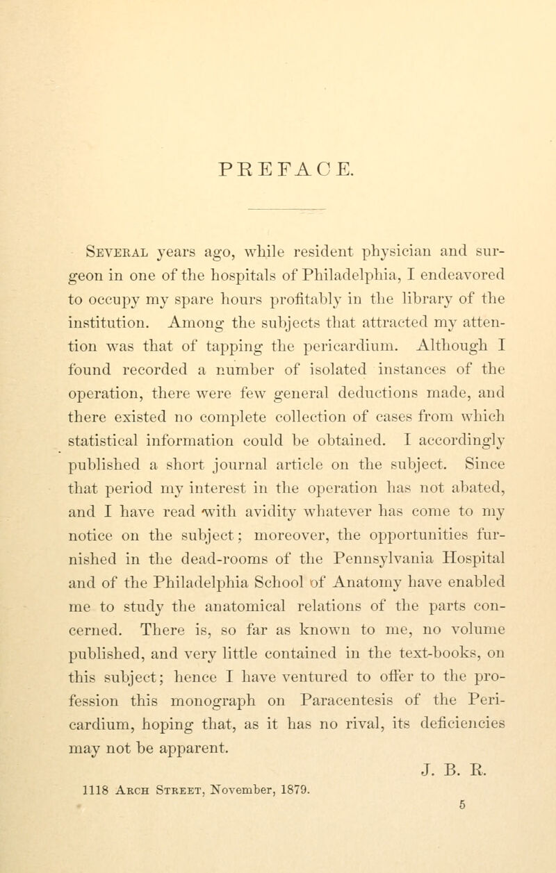 PREFACE. Several years ago, while resident physician and sur- geon in one of the hospitals of Philadelphia, I endeavored to occupy my spare hours profitably in the library of the institution. Among the subjects that attracted my atten- tion was that of tapping the pericardium. Although I found recorded a number of isolated instances of the operation, there were few general deductions made, and there existed no complete collection of cases from which statistical information could be obtained. I accordingly published a short journal article on the subject. Since that period my interest in the operation has not abated, and I have read with avidity whatever has come to my notice on the subject; moreover, the opportunities fur- nished in the dead-rooms of the Pennsylvania Hospital and of the Philadelphia School of Anatomy have enabled me to study the anatomical relations of the parts con- cerned. There is, so far as known to me, no volume published, and very little contained in the text-books, on this subject; hence I have ventured to offer to the pro- fession this monograph on Paracentesis of the Peri- cardium, hoping that, as it has no rival, its deficiencies may not be apparent. J. B. R. 1118 Arch Street, November, 1879.