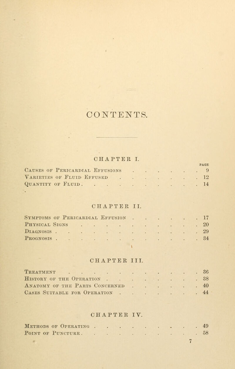 OOTsTTENTS. CHAPTER I. PAOE Causes or Pericardial Effusions 9 Varieties of Fluid Effused 12 Quantity of Fluid 14 CHAPTER II. Symptoms of Pericardial Effusion 17 Physical Signs 20 DiAGjs'osis 29 Prognosis 34 CHAPTER III. Treatment 36 hlstortt of the operation 88 Anatomy of the Parts Concerned 40 Cases Suitable for Operation 44 CHAPTER IV. Methods of Operating 49 Point of Puncture 58