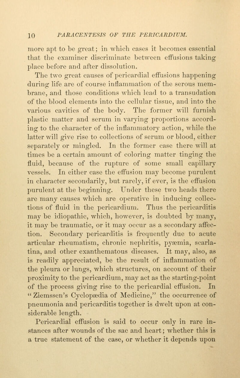 more apt to be great; in which cases it becomes essential that the examiner discriminate between effusions taking place before and after dissolution. The two great causes of pericardial effusions happening during life are of course inflammation of the serous mem- brane, and those conditions Avhich lead to a transudation of the blood elements into the cellular tissue, and into the various cavities of the body. The former will furnish plastic matter and serum in varying proportions accord- ing to the character of the inflammatory action, while the latter will give rise to collections of serum or blood, either separately or mingled. In the former case there will at times be a certain amount of coloring matter tinging the fluid, because of the rupture of some small capillary vessels. In either case the effusion may become purulent in character secondarily, but rarely, if ever, is the effusion purulent at the beginning. Under these two heads there are many causes which are operative in inducing collec- tions of fluid in the pericardium. Thus the pericarditis may be idiopathic, which, however, is doubted by many, it may be traumatic, or it may occur as a secondary affec- tion. Secondary pericarditis is frequently due to acute articular rheumatism, chronic nephritis, pyaemia, scarla- tina, and other exanthematous diseases. It may, also, as is readily appreciated, be the result of inflammation of the pleura or lungs, which structures, on account of their proximity to the pericardium, may act as the starting-point of the process giving rise to the pericardial effusion. In  Ziemssen's Cyclopaedia of Medicine, the occurrence of pneumonia and pericarditis together is dwelt upon at con- siderable length. Pericardial effusion is said to occur only in rare in- stances after wounds of the sac and heart; whether this is a true statement of the case, or whether it depends upon