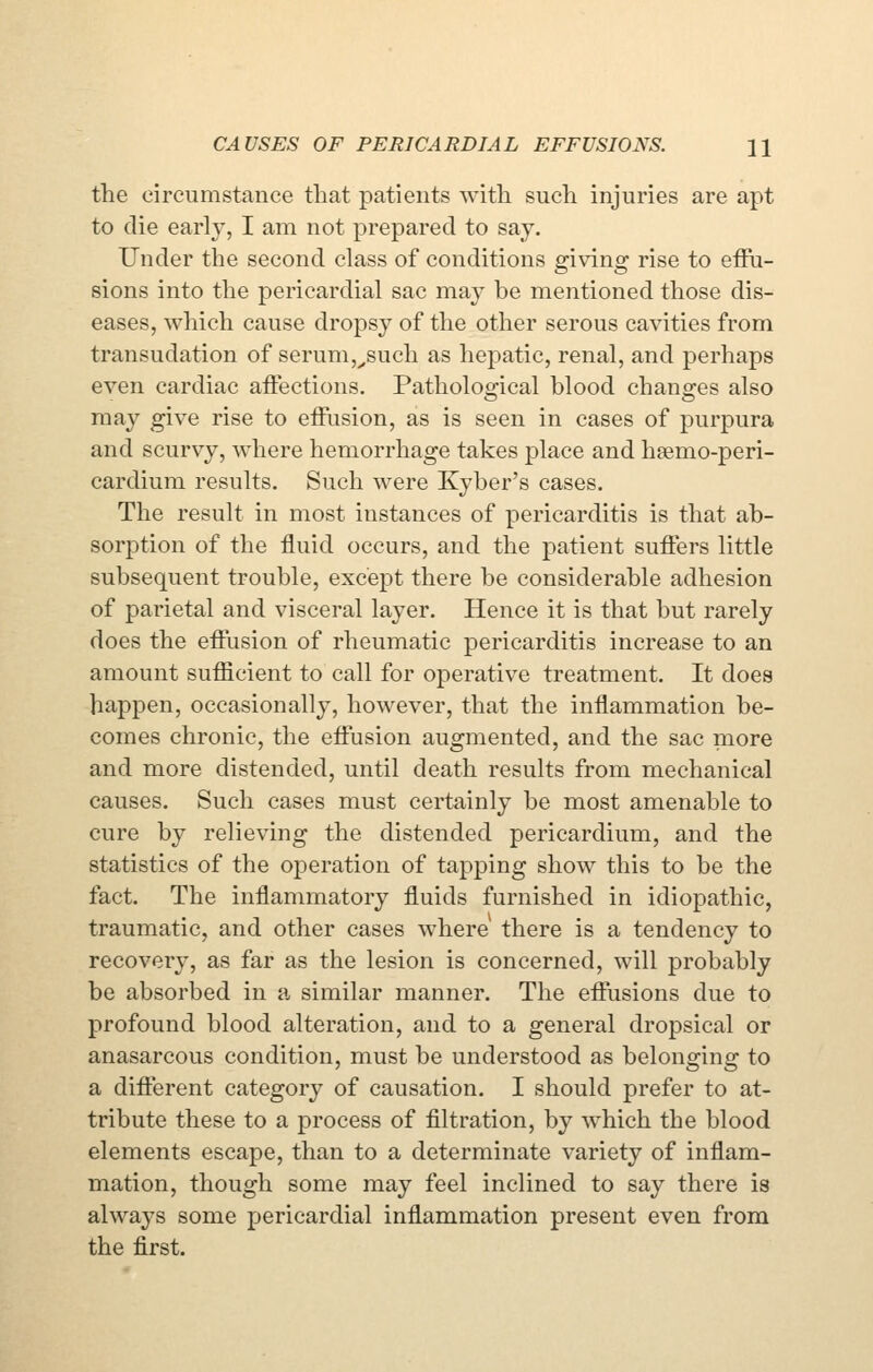 the circumstance that patients with such injuries are apt to die early, I am not prepared to say. Under the second class of conditions giving rise to effu- sions into the pericardial sac may be mentioned those dis- eases, which cause dropsy of the other serous cavities from transudation of serum,^such as hepatic, renal, and perhaps even cardiac affections. Pathological blood changes also may give rise to effusion, as is seen in cases of purpura and scurvy, where hemorrhage takes place and haemo-peri- cardium results. Such were Kyber's cases. The result in most instances of pericarditis is that ab- sorption of the fluid occurs, and the patient suffers little subsequent trouble, except there be considerable adhesion of parietal and visceral layer. Hence it is that but rarely does the effusion of rheumatic pericarditis increase to an amount sufficient to call for operative treatment. It does happen, occasionally, however, that the inflammation be- comes chronic, the effusion augmented, and the sac more and more distended, until death results from mechanical causes. Such cases must certainly be most amenable to cure by relieving the distended pericardium, and the statistics of the operation of tapping show this to be the fact. The inflammatory fluids furnished in idiopathic, traumatic, and other cases where there is a tendency to recovery, as far as the lesion is concerned, will probably be absorbed in a similar manner. The effusions due to profound blood alteration, and to a general dropsical or anasarcous condition, must be understood as belonging to a different category of causation. I should prefer to at- tribute these to a process of filtration, by which the blood elements escape, than to a determinate variety of inflam- mation, though some may feel inclined to say there is always some pericardial inflammation present even from the first.