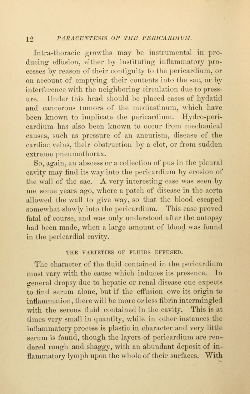 Iiitra-thoracic growths may be instrumental in pro- ducing effusion, either by instituting inflammatory pro- cesses by reason of their contiguity to the pericardium, or on account of emptying their contents into the sac, or by interference with the neighboring circulation due to press- ure. Under this head should be placed cases of hydatid and cancerous tumors of the mediastinum, which have been known to implicate the pericardium. Hydro-peri- cardium has also been known to occur from mechanical causes, such as pressure of an aneurism, disease of the cardiac veins, their obstruction by a clot, or from sudden extreme pneumothorax. So, again, an abscess or a collection of pus in the pleural cavity may find its way into the pericardium by erosion of the wall of the sac. A very interesting case was seen by me some years ago, where a patch of disease in the aorta allowed the wall to give way, so that the blood escaped somewhat slowly into the pericardium. This case proved fatal of course, and was only understood after the autopsy had been made, when a large amount of blood was found in the pericardial cavity. THE VARIETIES OF FLUIDS EFFUSED. The character of the fluid contained in the pericardium must vary with the cause which induces its presence. In general dropsy due to hepatic or renal disease one expects to find serum alone, but if the eftusion owe its origin to inflammation, there will be more or less fibrin intermingled with the serous fluid contained in the cavity. This is at times very small in quantity, while in other instances the inflammatory process is plastic in character and very little serum is found, though the layers of pericardium are ren- dered rough and shaggy, with an abundant deposit of in- flammatory lymph upon the whole of their surfaces. With